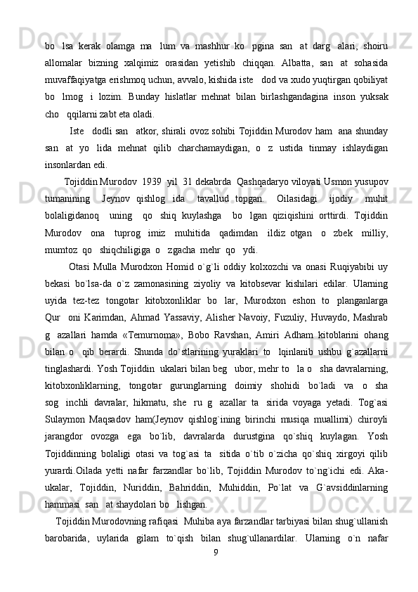 bo lsa   kerak   olamga   ma lum   va   mashhur   ko pgina   san at   darg alari,   shoiru    
allomalar   bizning   xalqimiz   orasidan   yetishib   chiqqan.   Albatta,   san at   sohasida	

muvaffaqiyatga erishmoq uchun, avvalo, kishida iste dod va xudo yuqtirgan qobiliyat	

bo lmog i   lozim.   Bunday   hislatlar   mehnat   bilan   birlashgandagina   in	
  son   yuksak
cho qqilarni zabt eta oladi.

                Iste dodli san atkor, shirali ovoz sohibi Tojiddin Murodov ham   ana shunday	
 
san at   yo lida   mehnat   qilib   charchamaydigan,   o z   ustida   tinmay   ishlaydigan	
  
insonlardan edi.
        Tojiddin Murodov   1939  yil   31 dekabrda    Qashqadaryo viloyati Usmon yusupov
tumanining     Jeynov   qishlog ida     tavallud   topgan.     Oilasidagi     ijodiy     muhit	

bolaligidanoq     uning     qo shiq   kuylashga     bo lgan   qiziqishini   orttirdi.   Tojiddin	
 
Murodov     ona     tuprog imiz     muhitida     qadimdan     ildiz   otgan     o zbek     milliy,	
 
mumtoz  qo shiqchiligiga  o zgacha  mehr  qo ydi. 	
  
            Otasi   Mulla   Murodxon   Homid   o`g`li   oddiy   kolxozchi   va   onasi   Ruqiyabibi   uy
bekasi   bo`lsa-da   o`z   zamonasining   ziyoliy   va   kitobsevar   kishilari   edilar.   Ularning
uyida   tez-tez   tongotar   kitobxonliklar   bo lar,   Murodxon   eshon   to planganlarga	
 
Qur oni   Karimdan,   Ahmad   Yassaviy,   Alisher   Navoiy,   Fuzuliy,   Huvaydo,   Mashrab	

g azallari   hamda   «Temurnoma»,   Bobo   Rav	
 shan,   Amiri   Adham   kitoblarini   ohang
bilan   o qib   berardi.   Shunda  	
 do`stlarining   yuraklari   to lqinlanib	   ushbu   g`azallarni
tinglashardi . Yosh Tojiddin  ukalari bilan beg ubor, mehr to la o sha davralarning,	
  
kitobxonliklarning,   tong otar   gurunglarning   doimiy   shohidi   bo`ladi   va   o sha	

sog inchli   davralar,   hikmatu,   she ru   g azallar   ta sirida   voyaga   yetadi.   Tog`asi	
   
Sulaymon   Maqsadov   ham(Jeynov   qishlog`ining   birinchi   musiqa   muallimi)   chiroyli
jarangdor   ovozga   ega   bo`lib,   davralarda   durustgina   qo`shiq   kuylagan.   Yosh
Tojiddinning   bolaligi   otasi   va   tog`asi   ta sitida   o`tib   o`zicha   qo`shiq   xirgoyi   qilib	

yurardi.Oilada   yetti   nafar   farzandlar   bo`lib,   Tojiddin   Murodov   to`ng`ichi   edi.   Aka-
ukalar,   Tojiddin,   Nuriddin,   Bahriddin,   Muhiddin,   Po`lat   va   G`avsiddinlarning
hammasi  san at shaydolari bo lishgan.	
 
     Tojiddin Murodovning r afiqasi  Muhiba aya farzandlar tarbiyasi bilan shug`ullanish
barobarida,   uylarida   gilam   to`qish   bilan   shug`ullanardilar.   Ularning   o`n   nafar
9 