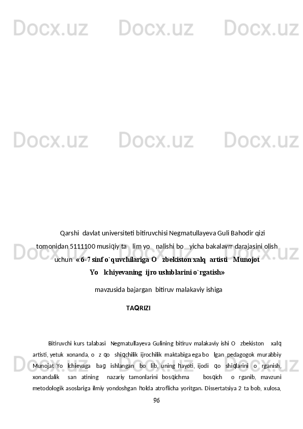         Qarshi  davlat universiteti bitiruvchisi Negmatullayeva Guli Bahodir qizi
tomonidan 5111100 musi q iy ta lim yo nalishi bo yicha bakalavrr darajasini olish  
uchun   « 6-7 sinf o`quvchilariga   O zbekiston xalq  artisti   Munojot	

Yo lchiyevaning  ijro uslublarini o`rgatish»	

   mavzusida bajargan  bitiruv malakaviy ishiga
                                                           TA Q RIZI
              Bitiruvchi   kurs   talabasi     Negmatullayeva   Gulining   bitiruv   malakaviy   ishi   O zbekiston       xal	
 q
artisti, yetuk  xonanda, o z 	
 q o shi	 q chilik  ijrochilik  maktabiga ega bo lgan  pedagogok  murabbiy	
Munojat   Yo lchievaga     ba	
 g	 ishlangan     bo lib,   uning  	 h ayoti,   ijodi     q o shi	 q larini     o rganish,	
xonandalik     san atining     nazariy   tamonlarini   bos	
 q ichma     bos	 q ich     o rganib,   mavzuni	
metodologik   asoslariga   ilmiy   yondoshgan   h olda   atroflicha   yoritgan.   Dissertatsiya   2   ta   bob,   xulosa,
96 