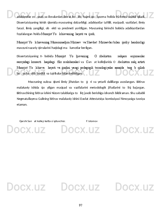 adabiyotlar  ro yxati va ilovalardan iborat bo lib,    h ajmi   q o lyozma  	 h olida 90 betni tashkil   q iladi.
Dissertatsiyaning  kirish   q ismida mavzuning  dolzarbligi, adabiyotlar  ta h lili, ma q sadi, vazifalari, ilmiy
farazi,   ilmiy   yangiligi,   ob ekti   va   predmeti   yoritilgan.   Mavzuning   birinchi   bobida   adabiyotlardan	

foydalangan  h olda  Munojot Yo lchievaning  hayoti va  ijodi	
 ,  
Munojot Yo lchievaning Muxammadjon Mirzaev  va Shavkat  Mirzaevlar bilan  ijodiy  hamkorligi	

mavzuni nazariy  q irralarini  h a q idagi ma lumotlar berilgan. 	

Dissertatsiyaning   II-   bobida   Munojot     Yo ljievaning     O zbekiston     xalqaro     anjumanlar	
   
saroyidagi   konserti     haqidagi     fikr   mulohazalar i   va     C an at   kollejlarida   O z	
  bekiston   xalq   artisti
Munojot   Yo lchieva     hayoti   va   ijodini   yangi   pedagogik   texnologiyalar   asosida     targ b   qilish	
 
bo yicha  olib  borildi  va tajribalar bilan keltirilgan.	

                Mavzuning   xulosa   q ismi   ilmiy   ji h atdan   to	
 g	 ri   va   yetarli   dalillarga   asoslangan.   Bitiruv
malakaviy   ishida   q o yilgan   ma	
 q sad   va   vazifalarini   metodologik   ji h atlarini   to li	 q   bajargan.
Bitiruvchining bitiruv ishini  Nizom talablariga to li	
 q  javob berishiga ishonch bildiraman. Shu sababli
Negmatullayeva Gulining bitiruv malakaviy ishini   Davlat Attestatsiya komissiyasi   h imoyasiga tavsiya
etaman.
     Qarshi San at kolleji katta o`qituvchisi:                                F.Islomov	

97 