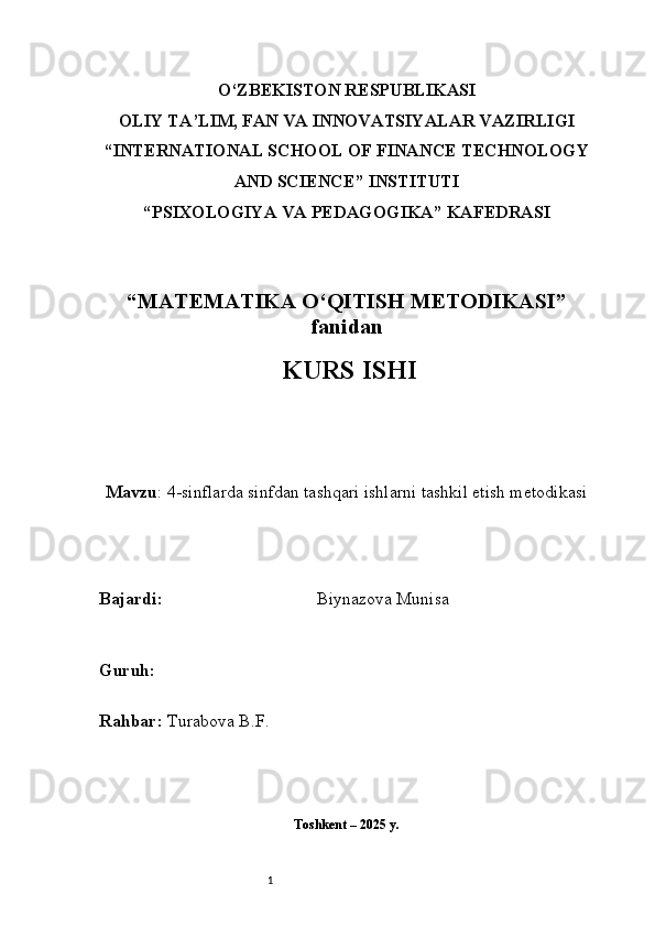 1O‘ZBEKISTON RESPUBLIKASI
OLIY TA’LIM, FAN VA INNOVATSIYALAR VAZIRLIGI
“INTERNATIONAL SCHOOL OF FINANCE TECHNOLOGY
AND SCIENCE” INSTITUTI
“PSIXOLOGIYA VA PEDAGOGIKA” KAFEDRASI
“MATEMATIKA O‘QITISH METODIKASI”
fanidan
  KURS ISHI
Mavzu : 4-sinflarda sinfdan tashqari ishlarni tashkil etish metodikasi
B ajardi :                                     Biynazova Munisa
G uruh :         
R ahbar :  Turabova B.F.
Toshkent – 2025 y.