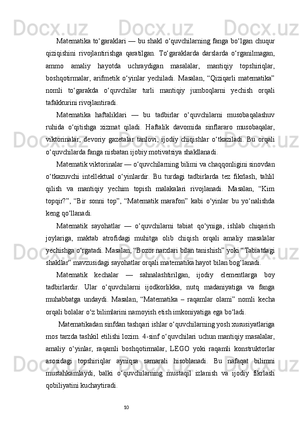 10Matematika to‘garaklari — bu shakl o‘quvchilarning fanga bo‘lgan chuqur
qiziqishini   rivojlantirishga   qaratilgan.   To‘garaklarda   darslarda   o‘rganilmagan,
ammo   amaliy   hayotda   uchraydigan   masalalar,   mantiqiy   topshiriqlar,
boshqotirmalar,   arifmetik   o‘yinlar   yechiladi.   Masalan,   “Qiziqarli   matematika”
nomli   to‘garakda   o‘quvchilar   turli   mantiqiy   jumboqlarni   yechish   orqali
tafakkurini rivojlantiradi.
Matematika   haftaliklari   —   bu   tadbirlar   o‘quvchilarni   musobaqalashuv
ruhida   o‘qitishga   xizmat   qiladi.   Haftalik   davomida   sinflararo   musobaqalar,
viktorinalar,   devoriy   gazetalar   tanlovi,   ijodiy   chiqishlar   o‘tkaziladi.   Bu   orqali
o‘quvchilarda fanga nisbatan ijobiy motivatsiya shakllanadi.
Matematik viktorinalar — o‘quvchilarning bilimi va chaqqonligini sinovdan
o‘tkazuvchi   intellektual   o‘yinlardir.   Bu   turdagi   tadbirlarda   tez   fikrlash,   tahlil
qilish   va   mantiqiy   yechim   topish   malakalari   rivojlanadi.   Masalan,   “Kim
topqir?”,   “Bir   sonni   top”,   “Matematik   marafon”   kabi   o‘yinlar   bu   yo‘nalishda
keng qo‘llanadi.
Matematik   sayohatlar   —   o‘quvchilarni   tabiat   qo‘yniga,   ishlab   chiqarish
joylariga,   maktab   atrofidagi   muhitga   olib   chiqish   orqali   amaliy   masalalar
yechishga o‘rgatadi. Masalan, “Bozor narxlari bilan tanishish” yoki “Tabiatdagi
shakllar” mavzusidagi sayohatlar orqali matematika hayot bilan bog‘lanadi.
Matematik   kechalar   —   sahnalashtirilgan,   ijodiy   elementlarga   boy
tadbirlardir.   Ular   o‘quvchilarni   ijodkorlikka,   nutq   madaniyatiga   va   fanga
muhabbatga   undaydi.   Masalan,   “Matematika   –   raqamlar   olami”   nomli   kecha
orqali bolalar o‘z bilimlarini namoyish etish imkoniyatiga ega bo‘ladi.
 Matematikadan sinfdan tashqari ishlar o‘quvchilarning yosh xususiyatlariga
mos tarzda tashkil etilishi lozim. 4-sinf o‘quvchilari uchun mantiqiy masalalar,
amaliy   o‘yinlar,   raqamli   boshqotirmalar,   LEGO   yoki   raqamli   konstruktorlar
asosidagi   topshiriqlar   ayniqsa   samarali   hisoblanadi.   Bu   nafaqat   bilimni
mustahkamlaydi,   balki   o‘quvchilarning   mustaqil   izlanish   va   ijodiy   fikrlash
qobiliyatini kuchaytiradi.
