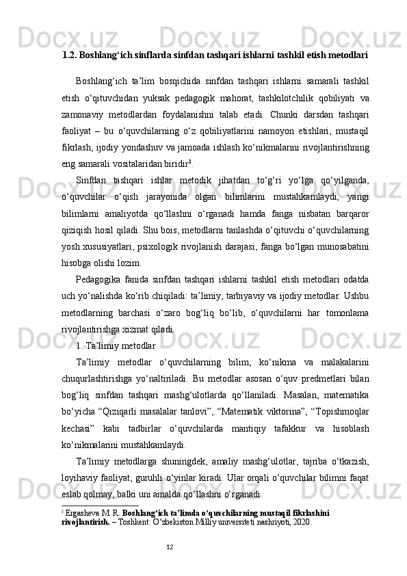 121.2. Boshlang‘ich sinflarda sinfdan tashqari ishlarni tashkil etish metodlari
Boshlang‘ich   ta’lim   bosqichida   sinfdan   tashqari   ishlarni   samarali   tashkil
etish   o‘qituvchidan   yuksak   pedagogik   mahorat,   tashkilotchilik   qobiliyati   va
zamonaviy   metodlardan   foydalanishni   talab   etadi.   Chunki   darsdan   tashqari
faoliyat   –   bu   o‘quvchilarning   o‘z   qobiliyatlarini   namoyon   etishlari,   mustaqil
fikrlash, ijodiy yondashuv va jamoada ishlash ko‘nikmalarini rivojlantirishning
eng samarali vositalaridan biridir 3
.
Sinfdan   tashqari   ishlar   metodik   jihatdan   to‘g‘ri   yo‘lga   qo‘yilganda,
o‘quvchilar   o‘qish   jarayonida   olgan   bilimlarini   mustahkamlaydi,   yangi
bilimlarni   amaliyotda   qo‘llashni   o‘rganadi   hamda   fanga   nisbatan   barqaror
qiziqish hosil qiladi. Shu bois, metodlarni tanlashda o‘qituvchi o‘quvchilarning
yosh xususiyatlari, psixologik rivojlanish darajasi, fanga bo‘lgan munosabatini
hisobga olishi lozim.
Pedagogika   fanida   sinfdan   tashqari   ishlarni   tashkil   etish   metodlari   odatda
uch yo‘nalishda ko‘rib chiqiladi: ta’limiy, tarbiyaviy va ijodiy metodlar. Ushbu
metodlarning   barchasi   o‘zaro   bog‘liq   bo‘lib,   o‘quvchilarni   har   tomonlama
rivojlantirishga xizmat qiladi.
1. Ta’limiy metodlar
Ta’limiy   metodlar   o‘quvchilarning   bilim,   ko‘nikma   va   malakalarini
chuqurlashtirishga   yo‘naltiriladi.   Bu   metodlar   asosan   o‘quv   predmetlari   bilan
bog‘liq   sinfdan   tashqari   mashg‘ulotlarda   qo‘llaniladi.   Masalan,   matematika
bo‘yicha   “Qiziqarli   masalalar   tanlovi”,   “Matematik   viktorina”,   “Topishmoqlar
kechasi”   kabi   tadbirlar   o‘quvchilarda   mantiqiy   tafakkur   va   hisoblash
ko‘nikmalarini mustahkamlaydi.
Ta’limiy   metodlarga   shuningdek,   amaliy   mashg‘ulotlar,   tajriba   o‘tkazish,
loyihaviy faoliyat, guruhli o‘yinlar kiradi. Ular orqali o‘quvchilar bilimni faqat
eslab qolmay, balki uni amalda qo‘llashni o‘rganadi.
3
  Ergasheva M. R.  Boshlang‘ich ta’limda o‘quvchilarning mustaqil fikrlashini 
rivojlantirish.  – Toshkent: O‘zbekiston Milliy universiteti nashriyoti, 2020.