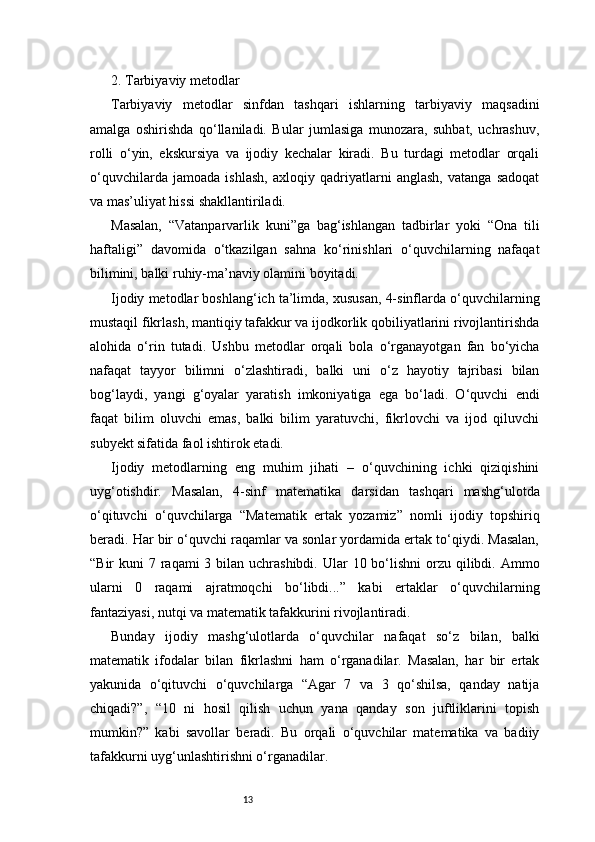 132. Tarbiyaviy metodlar
Tarbiyaviy   metodlar   sinfdan   tashqari   ishlarning   tarbiyaviy   maqsadini
amalga   oshirishda   qo‘llaniladi.   Bular   jumlasiga   munozara,   suhbat,   uchrashuv,
rolli   o‘yin,   ekskursiya   va   ijodiy   kechalar   kiradi.   Bu   turdagi   metodlar   orqali
o‘quvchilarda   jamoada   ishlash,   axloqiy   qadriyatlarni   anglash,   vatanga   sadoqat
va mas’uliyat hissi shakllantiriladi.
Masalan,   “Vatanparvarlik   kuni”ga   bag‘ishlangan   tadbirlar   yoki   “Ona   tili
haftaligi”   davomida   o‘tkazilgan   sahna   ko‘rinishlari   o‘quvchilarning   nafaqat
bilimini, balki ruhiy-ma’naviy olamini boyitadi.
Ijodiy metodlar boshlang‘ich ta’limda, xususan, 4-sinflarda o‘quvchilarning
mustaqil fikrlash, mantiqiy tafakkur va ijodkorlik qobiliyatlarini rivojlantirishda
alohida   o‘rin   tutadi.   Ushbu   metodlar   orqali   bola   o‘rganayotgan   fan   bo‘yicha
nafaqat   tayyor   bilimni   o‘zlashtiradi,   balki   uni   o‘z   hayotiy   tajribasi   bilan
bog‘laydi,   yangi   g‘oyalar   yaratish   imkoniyatiga   ega   bo‘ladi.   O‘quvchi   endi
faqat   bilim   oluvchi   emas,   balki   bilim   yaratuvchi,   fikrlovchi   va   ijod   qiluvchi
subyekt sifatida faol ishtirok etadi.
Ijodiy   metodlarning   eng   muhim   jihati   –   o‘quvchining   ichki   qiziqishini
uyg‘otishdir.   Masalan,   4-sinf   matematika   darsidan   tashqari   mashg‘ulotda
o‘qituvchi   o‘quvchilarga   “Matematik   ertak   yozamiz”   nomli   ijodiy   topshiriq
beradi. Har bir o‘quvchi raqamlar va sonlar yordamida ertak to‘qiydi. Masalan,
“Bir  kuni  7 raqami  3 bilan  uchrashibdi.  Ular  10 bo‘lishni  orzu qilibdi. Ammo
ularni   0   raqami   ajratmoqchi   bo‘libdi...”   kabi   ertaklar   o‘quvchilarning
fantaziyasi, nutqi va matematik tafakkurini rivojlantiradi.
Bunday   ijodiy   mashg‘ulotlarda   o‘quvchilar   nafaqat   so‘z   bilan,   balki
matematik   ifodalar   bilan   fikrlashni   ham   o‘rganadilar.   Masalan,   har   bir   ertak
yakunida   o‘qituvchi   o‘quvchilarga   “Agar   7   va   3   qo‘shilsa,   qanday   natija
chiqadi?”,   “10   ni   hosil   qilish   uchun   yana   qanday   son   juftliklarini   topish
mumkin?”   kabi   savollar   beradi.   Bu   orqali   o‘quvchilar   matematika   va   badiiy
tafakkurni uyg‘unlashtirishni o‘rganadilar. 