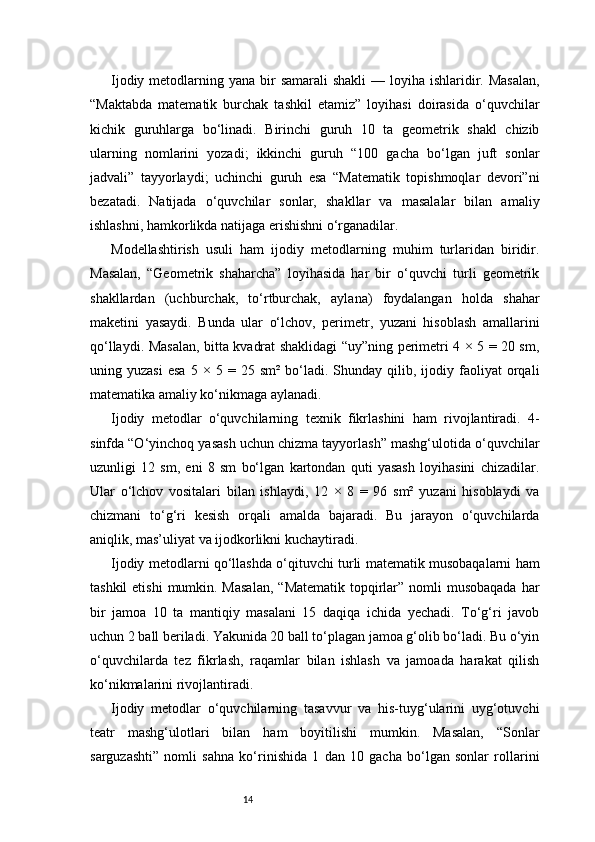 14Ijodiy metodlarning yana bir  samarali  shakli  — loyiha ishlaridir. Masalan,
“Maktabda   matematik   burchak   tashkil   etamiz”   loyihasi   doirasida   o‘quvchilar
kichik   guruhlarga   bo‘linadi.   Birinchi   guruh   10   ta   geometrik   shakl   chizib
ularning   nomlarini   yozadi;   ikkinchi   guruh   “100   gacha   bo‘lgan   juft   sonlar
jadvali”   tayyorlaydi;   uchinchi   guruh   esa   “Matematik   topishmoqlar   devori”ni
bezatadi.   Natijada   o‘quvchilar   sonlar,   shakllar   va   masalalar   bilan   amaliy
ishlashni, hamkorlikda natijaga erishishni o‘rganadilar.
Modellashtirish   usuli   ham   ijodiy   metodlarning   muhim   turlaridan   biridir.
Masalan,   “Geometrik   shaharcha”   loyihasida   har   bir   o‘quvchi   turli   geometrik
shakllardan   (uchburchak,   to‘rtburchak,   aylana)   foydalangan   holda   shahar
maketini   yasaydi.   Bunda   ular   o‘lchov,   perimetr,   yuzani   hisoblash   amallarini
qo‘llaydi. Masalan, bitta kvadrat shaklidagi “uy”ning perimetri 4 × 5 = 20 sm,
uning  yuzasi   esa   5  ×   5  =   25  sm²   bo‘ladi.  Shunday   qilib,   ijodiy  faoliyat   orqali
matematika amaliy ko‘nikmaga aylanadi.
Ijodiy   metodlar   o‘quvchilarning   texnik   fikrlashini   ham   rivojlantiradi.   4-
sinfda “O‘yinchoq yasash uchun chizma tayyorlash” mashg‘ulotida o‘quvchilar
uzunligi   12   sm,   eni   8   sm   bo‘lgan   kartondan   quti   yasash   loyihasini   chizadilar.
Ular   o‘lchov   vositalari   bilan   ishlaydi,   12   ×   8   =   96   sm²   yuzani   hisoblaydi   va
chizmani   to‘g‘ri   kesish   orqali   amalda   bajaradi.   Bu   jarayon   o‘quvchilarda
aniqlik, mas’uliyat va ijodkorlikni kuchaytiradi.
Ijodiy metodlarni qo‘llashda o‘qituvchi turli matematik musobaqalarni ham
tashkil  etishi  mumkin. Masalan,  “Matematik  topqirlar” nomli  musobaqada  har
bir   jamoa   10   ta   mantiqiy   masalani   15   daqiqa   ichida   yechadi.   To‘g‘ri   javob
uchun 2 ball beriladi. Yakunida 20 ball to‘plagan jamoa g‘olib bo‘ladi. Bu o‘yin
o‘quvchilarda   tez   fikrlash,   raqamlar   bilan   ishlash   va   jamoada   harakat   qilish
ko‘nikmalarini rivojlantiradi.
Ijodiy   metodlar   o‘quvchilarning   tasavvur   va   his-tuyg‘ularini   uyg‘otuvchi
teatr   mashg‘ulotlari   bilan   ham   boyitilishi   mumkin.   Masalan,   “Sonlar
sarguzashti”   nomli   sahna   ko‘rinishida   1   dan   10   gacha   bo‘lgan   sonlar   rollarini 