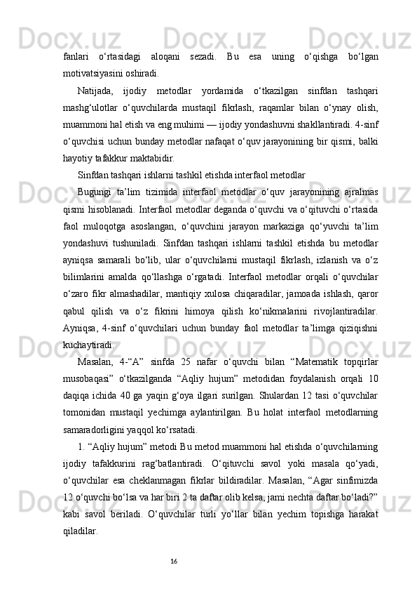 16fanlari   o‘rtasidagi   aloqani   sezadi.   Bu   esa   uning   o‘qishga   bo‘lgan
motivatsiyasini oshiradi.
Natijada,   ijodiy   metodlar   yordamida   o‘tkazilgan   sinfdan   tashqari
mashg‘ulotlar   o‘quvchilarda   mustaqil   fikrlash,   raqamlar   bilan   o‘ynay   olish,
muammoni hal etish va eng muhimi — ijodiy yondashuvni shakllantiradi. 4-sinf
o‘quvchisi  uchun bunday metodlar nafaqat o‘quv jarayonining bir qismi, balki
hayotiy tafakkur maktabidir.
Sinfdan tashqari ishlarni tashkil etishda interfaol metodlar
Bugungi   ta’lim   tizimida   interfaol   metodlar   o‘quv   jarayonining   ajralmas
qismi hisoblanadi. Interfaol metodlar deganda o‘quvchi va o‘qituvchi o‘rtasida
faol   muloqotga   asoslangan,   o‘quvchini   jarayon   markaziga   qo‘yuvchi   ta’lim
yondashuvi   tushuniladi.   Sinfdan   tashqari   ishlarni   tashkil   etishda   bu   metodlar
ayniqsa   samarali   bo‘lib,   ular   o‘quvchilarni   mustaqil   fikrlash,   izlanish   va   o‘z
bilimlarini   amalda   qo‘llashga   o‘rgatadi.   Interfaol   metodlar   orqali   o‘quvchilar
o‘zaro   fikr   almashadilar,   mantiqiy   xulosa   chiqaradilar,   jamoada   ishlash,   qaror
qabul   qilish   va   o‘z   fikrini   himoya   qilish   ko‘nikmalarini   rivojlantiradilar.
Ayniqsa,   4-sinf   o‘quvchilari   uchun   bunday   faol   metodlar   ta’limga   qiziqishni
kuchaytiradi.
Masalan,   4-“A”   sinfda   25   nafar   o‘quvchi   bilan   “Matematik   topqirlar
musobaqasi”   o‘tkazilganda   “Aqliy   hujum”   metodidan   foydalanish   orqali   10
daqiqa  ichida  40  ga  yaqin  g‘oya  ilgari   surilgan.  Shulardan  12  tasi   o‘quvchilar
tomonidan   mustaqil   yechimga   aylantirilgan.   Bu   holat   interfaol   metodlarning
samaradorligini yaqqol ko‘rsatadi.
1. “Aqliy hujum” metodi Bu metod muammoni hal etishda o‘quvchilarning
ijodiy   tafakkurini   rag‘batlantiradi.   O‘qituvchi   savol   yoki   masala   qo‘yadi,
o‘quvchilar   esa   cheklanmagan   fikrlar   bildiradilar.   Masalan,   “Agar   sinfimizda
12 o‘quvchi bo‘lsa va har biri 2 ta daftar olib kelsa, jami nechta daftar bo‘ladi?”
kabi   savol   beriladi.   O‘quvchilar   turli   yo‘llar   bilan   yechim   topishga   harakat
qiladilar.