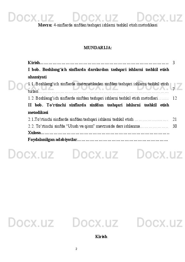 2Mavzu:  4-sinflarda sinfdan tashqari ishlarni tashkil etish metodikasi
MUNDARIJA:
Kirish…………………………………………………………………………….. 3
I   bob.   Boshlang‘ich   sinflarda   darslardan   tashqari   ishlarni   tashkil   etish
ahamiyati
1.1. Boshlang‘ich sinflarda matematikadan sinfdan tashqari ishlarni tashkil etish
turlari……………………………………………………………………………… 7
1.2. Boshlang‘ich sinflarda sinfdan tashqari ishlarni tashkil etish metodlari…….. 12
II   bob.   To‘rtinchi   sinflarda   sinfdan   tashqari   ishlarni   tashkil   etish
metodikasi
2.1 . To‘rtinchi sinflarda sinfdan tashqari ishlarni tashkil etish ………….….……. 21
2.2. To‘rtinchi sinfda “Ulush va qism” mavzusida dars ishlanma……………….. 30
Xulosa……………………………………………………………………………..
Foydalanilgan adabiyotlar………………………………………………………
Kirish 