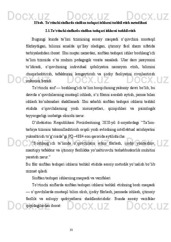 21II bob. To‘rtinchi sinflarda sinfdan tashqari ishlarni tashkil etish metodikasi
2.1.To‘rtinchi sinflarda sinfdan tashqari ishlarni tashkil etish
Bugungi   kunda   ta’lim   tizimining   asosiy   maqsadi   o‘quvchini   mustaqil
fikrlaydigan,   bilimni   amalda   qo‘llay   oladigan,   ijtimoiy   faol   shaxs   sifatida
tarbiyalashdan iborat. Shu nuqtai nazardan, sinfdan tashqari ishlar boshlang‘ich
ta’lim   tizimida   o‘ta   muhim   pedagogik   vosita   sanaladi.   Ular   dars   jarayonini
to‘ldiradi,   o‘quvchining   individual   qobiliyatini   namoyon   etish,   bilimini
chuqurlashtirish,   tafakkurini   kengaytirish   va   ijodiy   faoliyatini   rivojlantirish
imkonini beradi.
To‘rtinchi sinf — boshlang‘ich ta’lim bosqichining yakuniy davri bo‘lib, bu
davrda o‘quvchilarning mustaqil ishlash, o‘z fikrini asoslab aytish, jamoa bilan
ishlash   ko‘nikmalari   shakllanadi.   Shu   sababli   sinfdan   tashqari   ishlarni   tashkil
etishda   o‘quvchilarning   yosh   xususiyatlari,   qiziqishlari   va   psixologik
tayyorgarligi inobatga olinishi zarur.
O‘zbekiston   Respublikasi   Prezidentining   2020-yil   6-noyabrdagi   “Ta’lim-
tarbiya tizimini takomillashtirish orqali yosh avlodning intellektual salohiyatini
yuksaltirish to‘g‘risida”gi PQ–4884-son qarorida aytilishicha:
“Boshlang‘ich   ta’limda   o‘quvchilarni   erkin   fikrlash,   ijodiy   yondashuv,
mantiqiy tafakkur va ijtimoiy faollikka yo‘naltiruvchi tashabbuskorlik muhitini
yaratish zarur.”
Bu fikr sinfdan tashqari ishlarni tashkil etishda asosiy metodik yo‘nalish bo‘lib
xizmat qiladi.
Sinfdan tashqari ishlarning maqsadi va vazifalari
To‘rtinchi sinflarda sinfdan tashqari ishlarni tashkil etishning bosh maqsadi
— o‘quvchilarda mustaqil bilim olish, ijodiy fikrlash, jamoada ishlash, ijtimoiy
faollik   va   axloqiy   qadriyatlarni   shakllantirishdir.   Bunda   asosiy   vazifalar
quyidagilardan iborat: