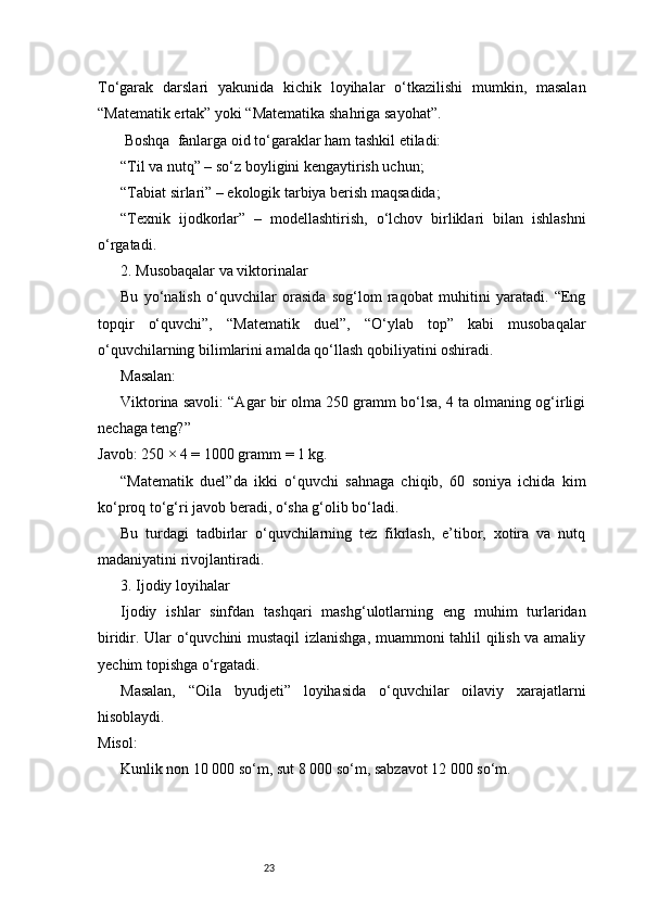 23To‘garak   darslari   yakunida   kichik   loyihalar   o‘tkazilishi   mumkin,   masalan
“Matematik ertak” yoki “Matematika shahriga sayohat”.
 Boshqa  fanlarga oid to‘garaklar ham tashkil etiladi:
“Til va nutq” – so‘z boyligini kengaytirish uchun;
“Tabiat sirlari” – ekologik tarbiya berish maqsadida;
“Texnik   ijodkorlar”   –   modellashtirish,   o‘lchov   birliklari   bilan   ishlashni
o‘rgatadi.
2. Musobaqalar va viktorinalar
Bu   yo‘nalish   o‘quvchilar   orasida   sog‘lom   raqobat   muhitini   yaratadi.   “Eng
topqir   o‘quvchi”,   “Matematik   duel”,   “O‘ylab   top”   kabi   musobaqalar
o‘quvchilarning bilimlarini amalda qo‘llash qobiliyatini oshiradi.
Masalan:
Viktorina savoli: “Agar bir olma 250 gramm bo‘lsa, 4 ta olmaning og‘irligi
nechaga teng?”
Javob: 250 × 4 = 1000 gramm = 1 kg.
“Matematik   duel”da   ikki   o‘quvchi   sahnaga   chiqib,   60   soniya   ichida   kim
ko‘proq to‘g‘ri javob beradi, o‘sha g‘olib bo‘ladi.
Bu   turdagi   tadbirlar   o‘quvchilarning   tez   fikrlash,   e’tibor,   xotira   va   nutq
madaniyatini rivojlantiradi.
3. Ijodiy loyihalar
Ijodiy   ishlar   sinfdan   tashqari   mashg‘ulotlarning   eng   muhim   turlaridan
biridir. Ular o‘quvchini mustaqil izlanishga, muammoni tahlil qilish va amaliy
yechim topishga o‘rgatadi.
Masalan,   “Oila   byudjeti”   loyihasida   o‘quvchilar   oilaviy   xarajatlarni
hisoblaydi.
Misol:
Kunlik non 10 000 so‘m, sut 8 000 so‘m, sabzavot 12 000 so‘m. 