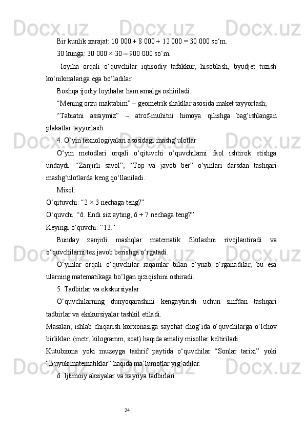24Bir kunlik xarajat: 10 000 + 8 000 + 12 000 = 30 000 so‘m.
30 kunga: 30 000 × 30 = 900 000 so‘m.
  loyiha   orqali   o‘quvchilar   iqtisodiy   tafakkur,   hisoblash,   byudjet   tuzish
ko‘nikmalariga ega bo‘ladilar.
Boshqa ijodiy loyihalar ham amalga oshiriladi:
“Mening orzu maktabim” – geometrik shakllar asosida maket tayyorlash;
“Tabiatni   asraymiz”   –   atrof-muhitni   himoya   qilishga   bag‘ishlangan
plakatlar tayyorlash.
4. O‘yin texnologiyalari asosidagi mashg‘ulotlar
O‘yin   metodlari   orqali   o‘qituvchi   o‘quvchilarni   faol   ishtirok   etishga
undaydi.   “Zanjirli   savol”,   “Top   va   javob   ber”   o‘yinlari   darsdan   tashqari
mashg‘ulotlarda keng qo‘llaniladi.
Misol:
O‘qituvchi: “2 × 3 nechaga teng?”
O‘quvchi: “6. Endi siz ayting, 6 + 7 nechaga teng?”
Keyingi o‘quvchi: “13.”
Bunday   zanjirli   mashqlar   matematik   fikrlashni   rivojlantiradi   va
o‘quvchilarni tez javob berishga o‘rgatadi.
O‘yinlar   orqali   o‘quvchilar   raqamlar   bilan   o‘ynab   o‘rganadilar,   bu   esa
ularning matematikaga bo‘lgan qiziqishini oshiradi.
5. Tadbirlar va ekskursiyalar
O‘quvchilarning   dunyoqarashini   kengaytirish   uchun   sinfdan   tashqari
tadbirlar va ekskursiyalar tashkil etiladi.
Masalan,  ishlab chiqarish korxonasiga sayohat  chog‘ida o‘quvchilarga o‘lchov
birliklari (metr, kilogramm, soat) haqida amaliy misollar keltiriladi.
Kutubxona   yoki   muzeyga   tashrif   paytida   o‘quvchilar   “Sonlar   tarixi”   yoki
“Buyuk matematiklar” haqida ma’lumotlar yig‘adilar.
6. Ijtimoiy aksiyalar va xayriya tadbirlari