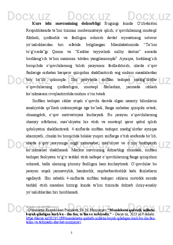 3Kurs   ishi   mavzusining   dolzarbligi   Bugungi   kunda   O‘zbekiston
Respublikasida  ta’lim  tizimini  modernizatsiya  qilish, o‘quvchilarning mustaqil
fikrlash,   ijodkorlik   va   faolligini   oshirish   davlat   siyosatining   ustuvor
yo‘nalishlaridan   biri   sifatida   belgilangan.   Mamlakatimizda   “Ta’lim
to‘g‘risida”gi   Qonun   va   “Kadrlar   tayyorlash   milliy   dasturi”   asosida
boshlang‘ich   ta’lim   mazmuni   tubdan   yangilanmoqda 1
.   Ayniqsa,   boshlang‘ich
bosqichda   o‘quvchilarning   bilish   jarayonini   faollashtirish,   ularda   o‘quv
fanlariga   nisbatan   barqaror   qiziqishni   shakllantirish   eng   muhim   masalalardan
biri   bo‘lib   qolmoqda.   Shu   jarayonda   sinfdan   tashqari   mashg‘ulotlar
o‘quvchilarning   ijodkorligini,   mustaqil   fikrlashini,   jamoada   ishlash
ko‘nikmasini rivojlantirishda muhim o‘rin tutadi.
Sinfdan   tashqari   ishlar   orqali   o‘quvchi   darsda   olgan   nazariy   bilimlarini
amaliyotda   qo‘llash   imkoniyatiga   ega   bo‘ladi,   fanga   nisbatan   qiziqishi   ortadi,
shuningdek,   o‘quv   motivatsiyasi   kuchayadi.   Bu   jarayon   o‘quvchilarning
shaxsiy   sifatlarini,   mas’uliyatni   his   etish   va   mustaqil   qaror   qabul   qilish
qobiliyatini   shakllantiradi.   4-sinflarda   sinfdan   tashqari   mashg‘ulotlar   ayniqsa
ahamiyatli, chunki bu bosqichda bolalar yuqori sinflarga o‘tish arafasida bo‘lib,
ularda   o‘quv   jarayoniga   ongli   munosabat,   mas’uliyat   va   o‘zini   boshqarish
ko‘nikmalari   shakllanadi.   Mazkur   mavzuning   dolzarbligi   shundaki,   sinfdan
tashqari faoliyatni to‘g‘ri tashkil etish nafaqat o‘quvchilarning fanga qiziqishini
oshiradi,   balki   ularning   ijtimoiy   faolligini   ham   kuchaytiradi.   O‘quvchilar   bu
jarayon   orqali   jamoaviylik,   hamkorlik,   raqobatbardoshlik   kabi   fazilatlarni
egallaydi.   Shu   sababli   4-sinflarda   sinfdan   tashqari   ishlarni   metodik   asosda
tashkil   etish   masalasi   hozirgi   kunda   ta’lim   tizimida   dolzarb   ilmiy-amaliy
yo‘nalishlardan biri hisoblanadi.
1
  O‘zbekiston Respublikasi Prezidenti Sh. M. Mirziyoyev.  “Mamlakatni qudratli, millatni 
buyuk qiladigan kuch bu – ilm-fan, ta’lim va tarbiyadir.”  –  Daryo.uz , 2023 yil 9 dekabr. 
https://daryo.uz/2023/12/09/mamlakatni-qudratli-millatni-buyuk-qiladigan-kuch-bu-ilm-fan-
talim-va-tarbiyadir-shavkat-mirziyoyev