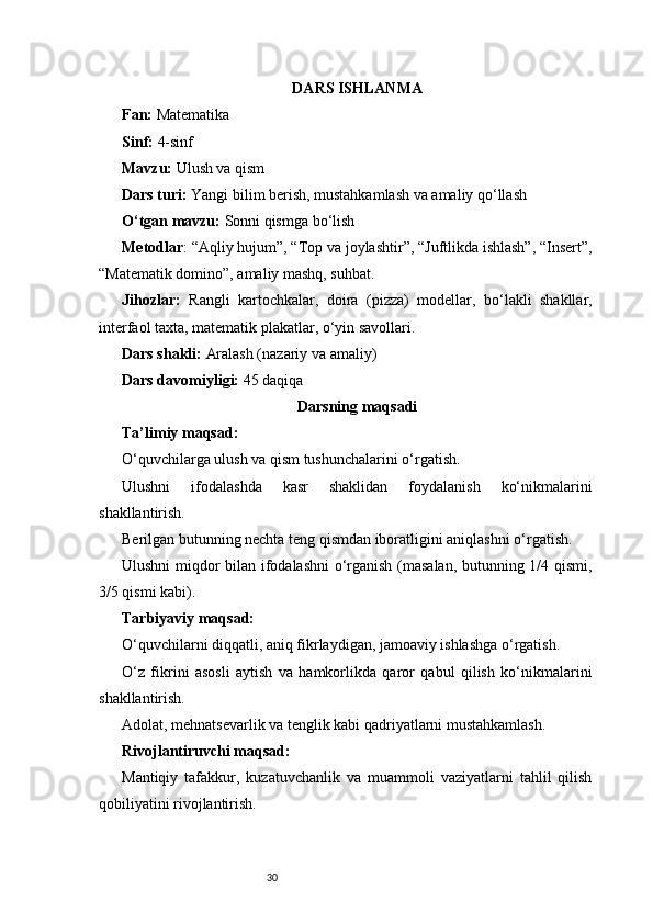 30 DARS ISHLANMA
Fan:  Matematika
Sinf:  4-sinf
Mavzu:  Ulush va qism
Dars turi:  Yangi bilim berish, mustahkamlash va amaliy qo‘llash
O‘tgan mavzu:  Sonni qismga bo‘lish
Metodlar : “Aqliy hujum”, “Top va joylashtir”, “Juftlikda ishlash”, “Insert”,
“Matematik domino”, amaliy mashq, suhbat.
Jihozlar:   Rangli   kartochkalar,   doira   (pizza)   modellar,   bo‘lakli   shakllar,
interfaol taxta, matematik plakatlar, o‘yin savollari.
Dars shakli:  Aralash (nazariy va amaliy)
Dars davomiyligi:  45 daqiqa
Darsning maqsadi
Ta’limiy maqsad:
O‘quvchilarga ulush va qism tushunchalarini o‘rgatish.
Ulushni   ifodalashda   kasr   shaklidan   foydalanish   ko‘nikmalarini
shakllantirish.
Berilgan butunning nechta teng qismdan iboratligini aniqlashni o‘rgatish.
Ulushni miqdor bilan ifodalashni  o‘rganish (masalan, butunning 1/4 qismi,
3/5 qismi kabi).
Tarbiyaviy maqsad:
O‘quvchilarni diqqatli, aniq fikrlaydigan, jamoaviy ishlashga o‘rgatish.
O‘z   fikrini   asosli   aytish   va   hamkorlikda   qaror   qabul   qilish   ko‘nikmalarini
shakllantirish.
Adolat, mehnatsevarlik va tenglik kabi qadriyatlarni mustahkamlash.
Rivojlantiruvchi maqsad:
Mantiqiy   tafakkur,   kuzatuvchanlik   va   muammoli   vaziyatlarni   tahlil   qilish
qobiliyatini rivojlantirish. 