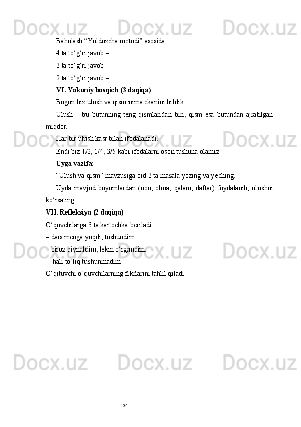 34Baholash “Yulduzcha metodi” asosida:
4 ta to‘g‘ri javob – ⭐⭐⭐⭐
3 ta to‘g‘ri javob – 
⭐⭐⭐
2 ta to‘g‘ri javob – 
⭐⭐
VI. Yakuniy bosqich (3 daqiqa)
Bugun biz ulush va qism nima ekanini bildik.
Ulush   –   bu   butunning   teng   qismlaridan   biri,   qism   esa   butundan   ajratilgan
miqdor.
Har bir ulush kasr bilan ifodalanadi.
Endi biz 1/2, 1/4, 3/5 kabi ifodalarni oson tushuna olamiz.
Uyga vazifa:
“Ulush va qism” mavzusiga oid 3 ta masala yozing va yeching.
Uyda   mavjud   buyumlardan   (non,   olma,   qalam,   daftar)   foydalanib,   ulushni
ko‘rsating.
VII. Refleksiya (2 daqiqa)
O‘quvchilarga 3 ta kartochka beriladi:
– dars menga yoqdi, tushundim.
– biroz qiynaldim, lekin o‘rgandim.
 – hali to‘liq tushunmadim.
O‘qituvchi o‘quvchilarning fikrlarini tahlil qiladi. 