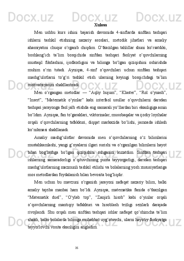 35 Xulosa
Men   ushbu   kurs   ishini   bajarish   davomida   4-sinflarda   sinfdan   tashqari
ishlarni   tashkil   etishning   nazariy   asoslari,   metodik   jihatlari   va   amaliy
ahamiyatini   chuqur   o‘rganib   chiqdim.   O‘tkazilgan   tahlillar   shuni   ko‘rsatdiki,
boshlang‘ich   ta’lim   bosqichida   sinfdan   tashqari   faoliyat   o‘quvchilarning
mustaqil   fikrlashini,   ijodkorligini   va   bilimga   bo‘lgan   qiziqishini   oshirishda
muhim   o‘rin   tutadi.   Ayniqsa,   4-sinf   o‘quvchilari   uchun   sinfdan   tashqari
mashg‘ulotlarni   to‘g‘ri   tashkil   etish   ularning   keyingi   bosqichdagi   ta’lim
motivatsiyasini shakllantiradi.
Men   o‘rgangan   metodlar   —   “Aqliy   hujum”,   “Klaster”,   “Rol   o‘ynash”,
“Insert”,   “Matematik   o‘yinlar”   kabi   interfaol   usullar   o‘quvchilarni   darsdan
tashqari jarayonga faol jalb etishda eng samarali yo‘llardan biri ekanligiga amin
bo‘ldim. Ayniqsa, fan to‘garaklari, viktorinalar, musobaqalar va ijodiy loyihalar
orqali   o‘quvchilarning   tafakkuri,   diqqat   markazida   bo‘lishi,   jamoada   ishlash
ko‘nikmasi shakllanadi.
Amaliy   mashg‘ulotlar   davomida   men   o‘quvchilarning   o‘z   bilimlarini
mustahkamlashi, yangi g‘oyalarni ilgari surishi va o‘rganilgan bilimlarni hayot
bilan   bog‘lashga   bo‘lgan   qiziqishini   oshganini   kuzatdim.   Sinfdan   tashqari
ishlarning   samaradorligi   o‘qituvchining   puxta   tayyorgarligi,   darsdan   tashqari
mashg‘ulotlarning mazmunli tashkil etilishi va bolalarning yosh xususiyatlariga
mos metodlardan foydalanish bilan bevosita bog‘liqdir.
Men   uchun   bu   mavzuni   o‘rganish   jarayoni   nafaqat   nazariy   bilim,   balki
amaliy   tajriba   manbai   ham   bo‘ldi.   Ayniqsa,   matematika   fanida   o‘tkazilgan
“Matematik   duel”,   “O‘ylab   top”,   “Zanjirli   hisob”   kabi   o‘yinlar   orqali
o‘quvchilarning   mantiqiy   tafakkuri   va   hisoblash   tezligi   sezilarli   darajada
rivojlandi.   Shu   orqali   men   sinfdan   tashqari   ishlar   nafaqat   qo‘shimcha   ta’lim
shakli, balki bolalarda bilimga muhabbat uyg‘otuvchi, ularni hayotiy faoliyatga
tayyorlovchi vosita ekanligini angladim. 