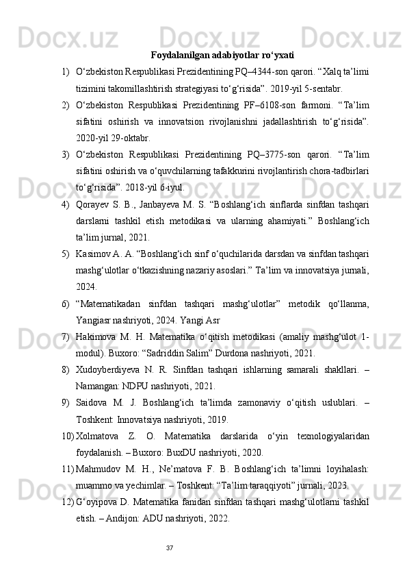 37Foydalanilgan adabiyotlar ro‘yxati
1) O‘zbekiston Respublikasi Prezidentining PQ–4344-son qarori. “Xalq ta’limi
tizimini takomillashtirish strategiyasi to‘g‘risida”. 2019-yil 5-sentabr.
2) O‘zbekiston   Respublikasi   Prezidentining   PF–6108-son   farmoni.   “Ta’lim
sifatini   oshirish   va   innovatsion   rivojlanishni   jadallashtirish   to‘g‘risida”.
2020-yil 29-oktabr.
3) O‘zbekiston   Respublikasi   Prezidentining   PQ–3775-son   qarori.   “Ta’lim
sifatini oshirish va o‘quvchilarning tafakkurini rivojlantirish chora-tadbirlari
to‘g‘risida”. 2018-yil 6-iyul.
4) Qorayev   S.   B.,   Janbayeva   M.   S.   “Boshlang‘ich   sinflarda   sinfdan   tashqari
darslarni   tashkil   etish   metodikasi   va   ularning   ahamiyati.”   Boshlang‘ich
ta’lim jurnal, 2021. 
5) Kasimov A. A. “Boshlang‘ich sinf o‘quchilarida darsdan va sinfdan tashqari
mashg‘ulotlar o‘tkazishning nazariy asoslari.” Ta’lim va innovatsiya jurnali,
2024.
6) “Matematikadan   sinfdan   tashqari   mashg‘ulotlar”   metodik   qo‘llanma,
Yangiasr nashriyoti, 2024.  Yangi Asr
7) Hakimova   M.   H.   Matematika   o‘qitish   metodikasi   (amaliy   mashg‘ulot   1-
modul). Buxoro: “Sadriddin Salim” Durdona nashriyoti, 2021. 
8) Xudoyberdiyeva   N.   R.   Sinfdan   tashqari   ishlarning   samarali   shakllari.   –
Namangan: NDPU nashriyoti, 2021.
9) Saidova   M.   J.   Boshlang‘ich   ta’limda   zamonaviy   o‘qitish   uslublari.   –
Toshkent: Innovatsiya nashriyoti, 2019.
10) Xolmatova   Z.   O.   Matematika   darslarida   o‘yin   texnologiyalaridan
foydalanish. – Buxoro: BuxDU nashriyoti, 2020.
11) Mahmudov   M.   H.,   Ne’matova   F.   B.   Boshlang‘ich   ta’limni   loyihalash:
muammo va yechimlar. – Toshkent: “Ta’lim taraqqiyoti” jurnali, 2023.
12) G‘oyipova  D.  Matematika  fanidan sinfdan  tashqari   mashg‘ulotlarni   tashkil
etish. – Andijon: ADU nashriyoti, 2022.