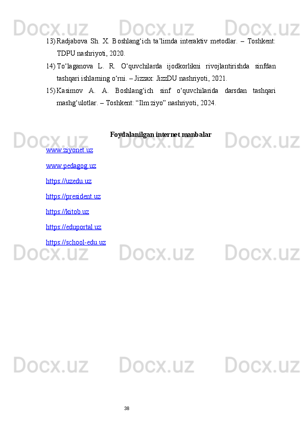 3813) Radjabova   Sh.   X.   Boshlang‘ich   ta’limda   interaktiv   metodlar.   –   Toshkent:
TDPU nashriyoti, 2020.
14) To‘laganova   L.   R.   O‘quvchilarda   ijodkorlikni   rivojlantirishda   sinfdan
tashqari ishlarning o‘rni. – Jizzax: JizzDU nashriyoti, 2021.
15) Kasimov   A.   A.   Boshlang‘ich   sinf   o‘quvchilarida   darsdan   tashqari
mashg‘ulotlar. – Toshkent: “Ilm ziyo” nashriyoti, 2024.
Foydalanilgan internet manbalar
www.ziyonet.uz
www.pedagog.uz
https://uzedu.uz
https://president.uz
https://kitob.uz
https://eduportal.uz
https://school-edu.uz 