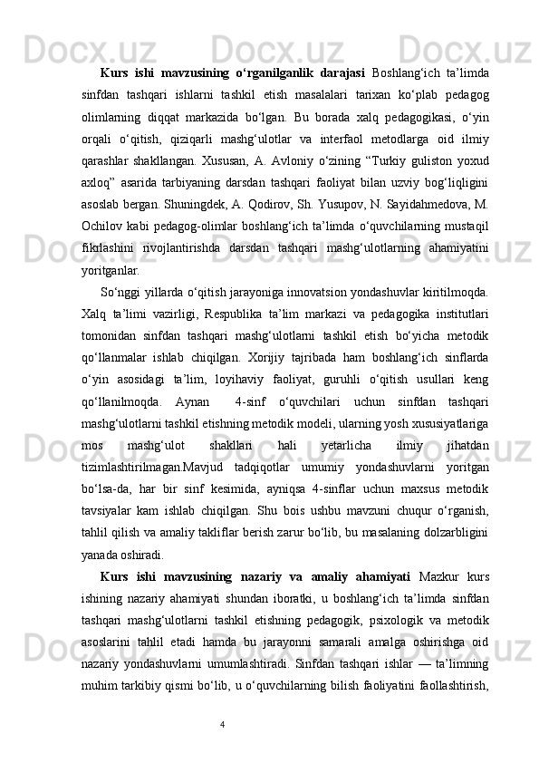 4Kurs   ishi   mavzusining   o‘rganilganlik   darajasi   Boshlang‘ich   ta’limda
sinfdan   tashqari   ishlarni   tashkil   etish   masalalari   tarixan   ko‘plab   pedagog
olimlarning   diqqat   markazida   bo‘lgan.   Bu   borada   xalq   pedagogikasi,   o‘yin
orqali   o‘qitish,   qiziqarli   mashg‘ulotlar   va   interfaol   metodlarga   oid   ilmiy
qarashlar   shakllangan.   Xususan,   A.   Avloniy   o‘zining   “Turkiy   guliston   yoxud
axloq”   asarida   tarbiyaning   darsdan   tashqari   faoliyat   bilan   uzviy   bog‘liqligini
asoslab bergan. Shuningdek, A. Qodirov, Sh. Yusupov, N. Sayidahmedova, M.
Ochilov   kabi   pedagog-olimlar   boshlang‘ich   ta’limda   o‘quvchilarning   mustaqil
fikrlashini   rivojlantirishda   darsdan   tashqari   mashg‘ulotlarning   ahamiyatini
yoritganlar.
So‘nggi yillarda o‘qitish jarayoniga innovatsion yondashuvlar kiritilmoqda.
Xalq   ta’limi   vazirligi,   Respublika   ta’lim   markazi   va   pedagogika   institutlari
tomonidan   sinfdan   tashqari   mashg‘ulotlarni   tashkil   etish   bo‘yicha   metodik
qo‘llanmalar   ishlab   chiqilgan.   Xorijiy   tajribada   ham   boshlang‘ich   sinflarda
o‘yin   asosidagi   ta’lim,   loyihaviy   faoliyat,   guruhli   o‘qitish   usullari   keng
qo‘llanilmoqda.   Aynan     4-sinf   o‘quvchilari   uchun   sinfdan   tashqari
mashg‘ulotlarni tashkil etishning metodik modeli, ularning yosh xususiyatlariga
mos   mashg‘ulot   shakllari   hali   yetarlicha   ilmiy   jihatdan
tizimlashtirilmagan.Mavjud   tadqiqotlar   umumiy   yondashuvlarni   yoritgan
bo‘lsa-da,   har   bir   sinf   kesimida,   ayniqsa   4-sinflar   uchun   maxsus   metodik
tavsiyalar   kam   ishlab   chiqilgan.   Shu   bois   ushbu   mavzuni   chuqur   o‘rganish,
tahlil qilish va amaliy takliflar berish zarur bo‘lib, bu masalaning dolzarbligini
yanada oshiradi.
Kurs   ishi   mavzusining   nazariy   va   amaliy   ahamiyati   Mazkur   kurs
ishining   nazariy   ahamiyati   shundan   iboratki,   u   boshlang‘ich   ta’limda   sinfdan
tashqari   mashg‘ulotlarni   tashkil   etishning   pedagogik,   psixologik   va   metodik
asoslarini   tahlil   etadi   hamda   bu   jarayonni   samarali   amalga   oshirishga   oid
nazariy   yondashuvlarni   umumlashtiradi.   Sinfdan   tashqari   ishlar   —   ta’limning
muhim tarkibiy qismi bo‘lib, u o‘quvchilarning bilish faoliyatini faollashtirish,