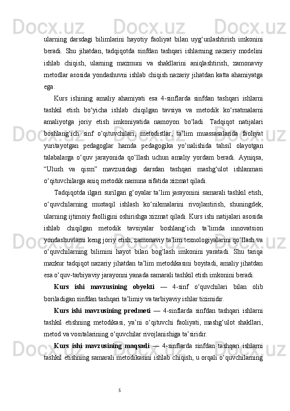 5ularning   darsdagi   bilimlarini   hayotiy   faoliyat   bilan   uyg‘unlashtirish   imkonini
beradi.   Shu   jihatdan,   tadqiqotda   sinfdan   tashqari   ishlarning   nazariy   modelini
ishlab   chiqish,   ularning   mazmuni   va   shakllarini   aniqlashtirish,   zamonaviy
metodlar asosida yondashuvni ishlab chiqish nazariy jihatdan katta ahamiyatga
ega.
Kurs   ishining   amaliy   ahamiyati   esa   4-sinflarda   sinfdan   tashqari   ishlarni
tashkil   etish   bo‘yicha   ishlab   chiqilgan   tavsiya   va   metodik   ko‘rsatmalarni
amaliyotga   joriy   etish   imkoniyatida   namoyon   bo‘ladi.   Tadqiqot   natijalari
boshlang‘ich   sinf   o‘qituvchilari,   metodistlar,   ta’lim   muassasalarida   faoliyat
yuritayotgan   pedagoglar   hamda   pedagogika   yo‘nalishida   tahsil   olayotgan
talabalarga   o‘quv   jarayonida   qo‘llash   uchun   amaliy   yordam   beradi.   Ayniqsa,
“Ulush   va   qism”   mavzusidagi   darsdan   tashqari   mashg‘ulot   ishlanmasi
o‘qituvchilarga aniq metodik namuna sifatida xizmat qiladi.
Tadqiqotda ilgari  surilgan g‘oyalar ta’lim jarayonini  samarali tashkil  etish,
o‘quvchilarning   mustaqil   ishlash   ko‘nikmalarini   rivojlantirish,   shuningdek,
ularning ijtimoiy faolligini oshirishga xizmat qiladi. Kurs ishi natijalari asosida
ishlab   chiqilgan   metodik   tavsiyalar   boshlang‘ich   ta’limda   innovatsion
yondashuvlarni keng joriy etish, zamonaviy ta’lim texnologiyalarini qo‘llash va
o‘quvchilarning   bilimini   hayot   bilan   bog‘lash   imkonini   yaratadi.   Shu   tariqa
mazkur tadqiqot nazariy jihatdan ta’lim metodikasini boyitadi, amaliy jihatdan
esa o‘quv-tarbiyaviy jarayonni yanada samarali tashkil etish imkonini beradi.
Kurs   ishi   mavzusining   obyekti   —   4-sinf   o‘quvchilari   bilan   olib
boriladigan sinfdan tashqari ta’limiy va tarbiyaviy ishlar tizimidir.
Kurs   ishi   mavzusining   predmeti   —   4-sinflarda   sinfdan   tashqari   ishlarni
tashkil   etishning   metodikasi,   ya’ni   o‘qituvchi   faoliyati,   mashg‘ulot   shakllari,
metod va vositalarining o‘quvchilar rivojlanishiga ta’siridir.
Kurs   ishi   mavzusining   maqsadi   —   4-sinflarda   sinfdan   tashqari   ishlarni
tashkil etishning samarali metodikasini ishlab chiqish, u orqali o‘quvchilarning