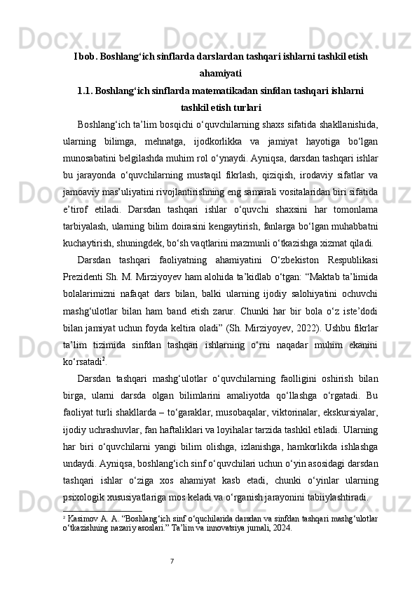 7I bob. Boshlang‘ich sinflarda darslardan tashqari ishlarni tashkil etish
ahamiyati
1.1. Boshlang‘ich sinflarda matematikadan sinfdan tashqari ishlarni
tashkil etish turlari
Boshlang‘ich ta’lim bosqichi o‘quvchilarning shaxs sifatida shakllanishida,
ularning   bilimga,   mehnatga,   ijodkorlikka   va   jamiyat   hayotiga   bo‘lgan
munosabatini belgilashda muhim rol o‘ynaydi. Ayniqsa, darsdan tashqari ishlar
bu   jarayonda   o‘quvchilarning   mustaqil   fikrlash,   qiziqish,   irodaviy   sifatlar   va
jamoaviy mas’uliyatini rivojlantirishning eng samarali vositalaridan biri sifatida
e’tirof   etiladi.   Darsdan   tashqari   ishlar   o‘quvchi   shaxsini   har   tomonlama
tarbiyalash, ularning bilim doirasini kengaytirish, fanlarga bo‘lgan muhabbatni
kuchaytirish, shuningdek, bo‘sh vaqtlarini mazmunli o‘tkazishga xizmat qiladi.
Darsdan   tashqari   faoliyatning   ahamiyatini   O‘zbekiston   Respublikasi
Prezidenti Sh. M. Mirziyoyev ham alohida ta’kidlab o‘tgan: “Maktab ta’limida
bolalarimizni   nafaqat   dars   bilan,   balki   ularning   ijodiy   salohiyatini   ochuvchi
mashg‘ulotlar   bilan   ham   band   etish   zarur.   Chunki   har   bir   bola   o‘z   iste’dodi
bilan jamiyat uchun foyda keltira oladi” (Sh. Mirziyoyev, 2022). Ushbu fikrlar
ta’lim   tizimida   sinfdan   tashqari   ishlarning   o‘rni   naqadar   muhim   ekanini
ko‘rsatadi 2
.
Darsdan   tashqari   mashg‘ulotlar   o‘quvchilarning   faolligini   oshirish   bilan
birga,   ularni   darsda   olgan   bilimlarini   amaliyotda   qo‘llashga   o‘rgatadi.   Bu
faoliyat turli shakllarda – to‘garaklar, musobaqalar, viktorinalar, ekskursiyalar,
ijodiy uchrashuvlar, fan haftaliklari va loyihalar tarzida tashkil etiladi. Ularning
har   biri   o‘quvchilarni   yangi   bilim   olishga,   izlanishga,   hamkorlikda   ishlashga
undaydi. Ayniqsa, boshlang‘ich sinf o‘quvchilari uchun o‘yin asosidagi darsdan
tashqari   ishlar   o‘ziga   xos   ahamiyat   kasb   etadi,   chunki   o‘yinlar   ularning
psixologik xususiyatlariga mos keladi va o‘rganish jarayonini tabiiylashtiradi.
2
  Kasimov A. A. “Boshlang‘ich sinf o‘quchilarida darsdan va sinfdan tashqari mashg‘ulotlar
o‘tkazishning nazariy asoslari.” Ta’lim va innovatsiya jurnali, 2024. 