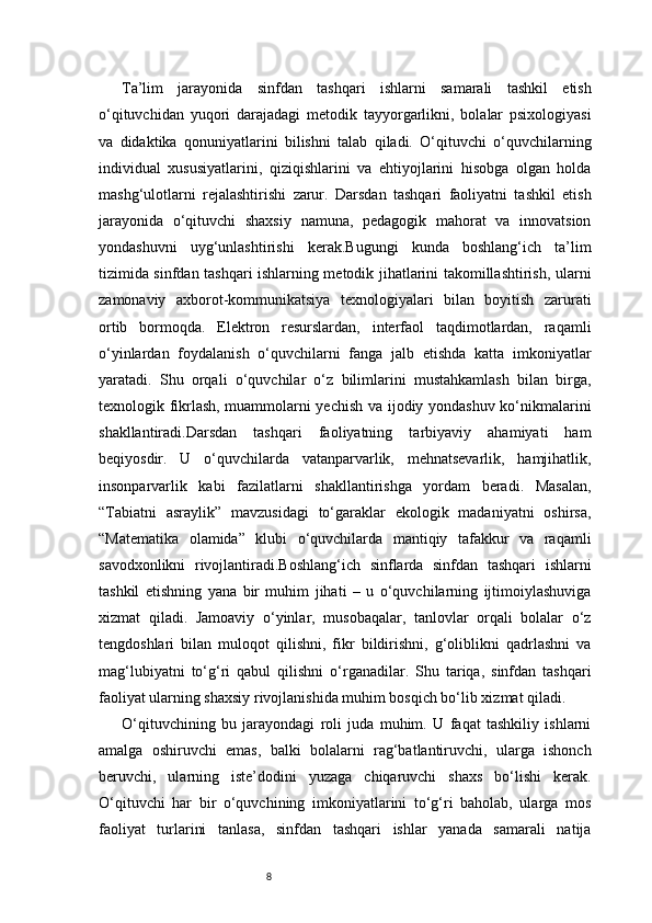 8Ta’lim   jarayonida   sinfdan   tashqari   ishlarni   samarali   tashkil   etish
o‘qituvchidan   yuqori   darajadagi   metodik   tayyorgarlikni,   bolalar   psixologiyasi
va   didaktika   qonuniyatlarini   bilishni   talab   qiladi.   O‘qituvchi   o‘quvchilarning
individual   xususiyatlarini,   qiziqishlarini   va   ehtiyojlarini   hisobga   olgan   holda
mashg‘ulotlarni   rejalashtirishi   zarur.   Darsdan   tashqari   faoliyatni   tashkil   etish
jarayonida   o‘qituvchi   shaxsiy   namuna,   pedagogik   mahorat   va   innovatsion
yondashuvni   uyg‘unlashtirishi   kerak.Bugungi   kunda   boshlang‘ich   ta’lim
tizimida sinfdan tashqari ishlarning metodik jihatlarini takomillashtirish, ularni
zamonaviy   axborot-kommunikatsiya   texnologiyalari   bilan   boyitish   zarurati
ortib   bormoqda.   Elektron   resurslardan,   interfaol   taqdimotlardan,   raqamli
o‘yinlardan   foydalanish   o‘quvchilarni   fanga   jalb   etishda   katta   imkoniyatlar
yaratadi.   Shu   orqali   o‘quvchilar   o‘z   bilimlarini   mustahkamlash   bilan   birga,
texnologik fikrlash, muammolarni yechish va ijodiy yondashuv ko‘nikmalarini
shakllantiradi.Darsdan   tashqari   faoliyatning   tarbiyaviy   ahamiyati   ham
beqiyosdir.   U   o‘quvchilarda   vatanparvarlik,   mehnatsevarlik,   hamjihatlik,
insonparvarlik   kabi   fazilatlarni   shakllantirishga   yordam   beradi.   Masalan,
“Tabiatni   asraylik”   mavzusidagi   to‘garaklar   ekologik   madaniyatni   oshirsa,
“Matematika   olamida”   klubi   o‘quvchilarda   mantiqiy   tafakkur   va   raqamli
savodxonlikni   rivojlantiradi.Boshlang‘ich   sinflarda   sinfdan   tashqari   ishlarni
tashkil   etishning   yana   bir   muhim   jihati   –   u   o‘quvchilarning   ijtimoiylashuviga
xizmat   qiladi.   Jamoaviy   o‘yinlar,   musobaqalar,   tanlovlar   orqali   bolalar   o‘z
tengdoshlari   bilan   muloqot   qilishni,   fikr   bildirishni,   g‘oliblikni   qadrlashni   va
mag‘lubiyatni   to‘g‘ri   qabul   qilishni   o‘rganadilar.   Shu   tariqa,   sinfdan   tashqari
faoliyat ularning shaxsiy rivojlanishida muhim bosqich bo‘lib xizmat qiladi.
O‘qituvchining   bu   jarayondagi   roli   juda   muhim.   U   faqat   tashkiliy   ishlarni
amalga   oshiruvchi   emas,   balki   bolalarni   rag‘batlantiruvchi,   ularga   ishonch
beruvchi,   ularning   iste’dodini   yuzaga   chiqaruvchi   shaxs   bo‘lishi   kerak.
O‘qituvchi   har   bir   o‘quvchining   imkoniyatlarini   to‘g‘ri   baholab,   ularga   mos
faoliyat   turlarini   tanlasa,   sinfdan   tashqari   ishlar   yanada   samarali   natija 
