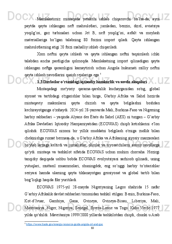 Mamlakatimiz   mintaqada   yetakchi   ishlab   chiqaruvchi   bo’lsa-da,   ayni
paytda   qayta   ishlangan   neft   mahsulotlari,   jumladan,   benzin,   dizel,   aviatsiya
yoqilg’isi,   gaz   turbinalari   uchun   Jet   B,   neft   yoqilg’isi,   asfalt   va   moylash
materiallariga   bo’lgan   talabning   80   foizini   import   qiladi.   Qayta   ishlangan
mahsulotlarning atigi 20 foizi mahalliy ishlab chiqariladi.
Xom   neftni   qayta   ishlash   va   qayta   ishlangan   neftni   taqsimlash   ichki
talabdan   ancha   pastligicha   qolmoqda.   Mamlakatning   import   qilinadigan   qayta
ishlangan   neftga   qaramligini   kamaytirish   uchun   Angola   hukumati   milliy   neftni
qayta ishlash zavodlarini qurish rejalariga ega. 5
1.3 Davlatlar o rtasidagi iqtisodiy hamkorlik va savdo aloqalariʻ
Mintaqadagi   me'yoriy   qarama-qarshilik   kuchayganidan   so'ng,   global
siyosat   va   tartibdagi   o'zgarishlar   bilan   birga,   G'arbiy   Afrika   va   Sahel   hozirda
mintaqaviy   makonlarni   qayta   chizish   va   qayta   belgilashni   boshdan
kechirayotganga o'xshaydi. 2024-yil 28-yanvarda Mali, Burkina-Faso va Nigerning
harbiy rahbarlari – yaqinda Alyans des Ètats du Sahel (AES) ni tuzgan – G’arbiy
Afrika   Davlatlari   Iqtisodiy   Hamjamiyatidan   (ECOWAS)   chiqib   ketishlarini   e’lon
qilishdi.   ECOWAS   nizomi   bir   yillik   muddatni   belgilash   o'rniga   zudlik   bilan
chekinishga ruxsat bermasa-da, u G'arbiy Afrika va Afrikaning siyosiy manzaralari
bo'ylab larzaga keltirdi va jurnalistlar, olimlar va siyosatchilarni asosiy savollarga
qo'ydi.   mintaqa   va   tashkilot   sifatida   ECOWAS   uchun   muhim   chorraha.   Hozirgi
tanqidiy   daqiqada   ushbu   bobda   ECOWAS   evolyutsiyasi   sarhisob   qilinadi,   uning
yutuqlari,   muttasil   muammolari,   shuningdek,   eng   so nggi   harbiy   to ntarishlar	
ʻ ʻ
seriyasi   hamda   ularning   qayta   tiklanayotgan   geosiyosat   va   global   tartib   bilan
bog liqligi haqida fikr yuritiladi.	
ʻ
ECOWAS   1975-yil   28-mayda   Nigeriyaning   Lagos   shahrida   15   nafar
G’arbiy Afrikalik davlat rahbarlari tomonidan tashkil etilgan: Benin, Burkina-Faso,
Kot-d’Ivuar,   Gambiya,   Gana,   Gvineya,   Gvineya-Bisau,   Liberiya,   Mali,
Mavritaniya,   Niger,   Nigeriya,   Senegal,   Syerra-Leone   va  Togo.   Kabo  Verde   1977
yilda qo'shildi. Mavritaniya 1999/2000 yillarda tashkilotdan chiqdi, chunki u Arab
5
  https://www.trade.gov/energy-resource-guide-angola-oil-and-gas  
10 