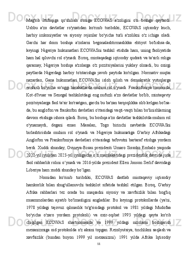 Mag'rib   Ittifoqiga   qo'shilish   o'rniga   ECOWAS   a'zoligini   o'n   beshga   qaytardi.
Ushbu   a'zo   davlatlar   ro'yxatidan   ko'rinib   turibdiki,   ECOWAS   iqtisodiy   kuch,
harbiy   imkoniyatlar   va   siyosiy   rejimlar   bo'yicha   turli   a'zolikni   o'z   ichiga   oladi.
Garchi   har   doim   boshqa   a'zolarni   begonalashtirmaslikka   ehtiyot   bo'lishsa-da,
keyingi   Nigeriya   hukumatlari   ECOWASni   tashkil   etishda   ham,   uning   faoliyatida
ham hal qiluvchi rol o'ynadi. Biroq, mintaqadagi iqtisodiy qudrati va ta'sirli roliga
qaramay,   Nigeriya   boshqa   a'zolarga   o'z   pozitsiyalarini   yuklay   olmadi,   bu   oxirgi
paytlarda   Nigerdagi   harbiy   to'ntarishga   javob   paytida   ko'rilgan.   Normativ   nuqtai
nazardan,   Gana   hukumatlari   ECOWASni   isloh   qilish   va   demokratik   yutuqlarga
erishish bo'yicha so'nggi harakatlarda muhim rol o'ynadi. Frankofoniya tomonida,
Kot-d'Ivuar  va  Senegal   tashkilotdagi   eng nufuzli   a'zo  davlatlar   bo'lib,  mintaqaviy
pozitsiyalarga faol ta'sir ko'rsatgan, garchi bu ba'zan tarqoqlikka olib kelgan bo'lsa-
da, bu anglofon va frankofon davlatlari o'rtasidagi vaqti-vaqti bilan bo'linishlarning
davom etishiga ishora qiladi. Biroq, bu boshqa a'zo davlatlar tashkilotda muhim rol
o'ynamaydi,   degani   emas.   Masalan,   Togo   birinchi   navbatda   ECOWASni
birlashtirishda   muhim   rol   o'ynadi   va   Nigeriya   hukumatiga   G'arbiy   Afrikadagi
Anglofon va Frankofoniya davlatlari o'rtasidagi tafovutni  bartaraf etishga yordam
berdi.   Xuddi   shunday,   Gvineya-Bisau   prezidenti   Umaro   Sissoko   Embalo   yaqinda
2022-yil iyulidan 2023-yil iyuligacha o z mamlakatidagi prezidentlik davrida judaʻ
faol rahbarlik rolini o ynadi va 2016-yilda prezident Ellen Jonson Serlif davridagi	
ʻ
Liberiya ham xuddi shunday bo lgan.	
ʻ
Nomidan   ko'rinib   turibdiki,   ECOWAS   dastlab   mintaqaviy   iqtisodiy
hamkorlik   bilan   shug'ullanuvchi   tashkilot   sifatida   tashkil   etilgan.   Biroq,   G'arbiy
Afrika   rahbarlari   tez   orada   bu   maqsadni   siyosiy   va   xavfsizlik   bilan   bog'liq
muammolardan   ajratib   bo'lmasligini   angladilar.   Bu   keyingi   protokollarda   (ya'ni,
1978   yildagi   tajovuz   qilmaslik   to'g'risidagi   protokol   va   1981   yildagi   Mudofaa
bo'yicha   o'zaro   yordam   protokoli)   va   oxir-oqibat   1993   yildagi   qayta   ko'rib
chiqilgan   ECOWAS   shartnomasida   va   1999   yildagi   nizolarni   boshqarish
mexanizmiga oid protokolda o'z aksini topgan. Rezolyutsiya, tinchlikni saqlash va
xavfsizlik   (bundan   buyon   1999   yil   mexanizmi).   1991   yilda   Afrika   Iqtisodiy
11 