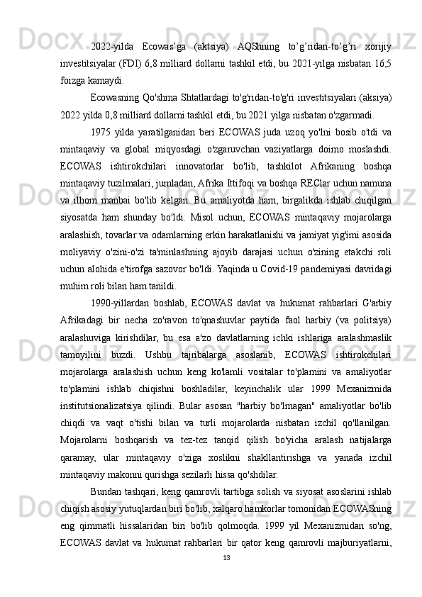 2022-yilda   Ecowas’ga   (aktsiya)   AQShning   to’g’ridan-to’g’ri   xorijiy
investitsiyalar (FDI) 6,8 milliard dollarni tashkil etdi, bu 2021-yilga nisbatan 16,5
foizga kamaydi.
Ecowasning Qo'shma Shtatlardagi  to'g'ridan-to'g'ri  investitsiyalari  (aksiya)
2022 yilda 0,8 milliard dollarni tashkil etdi, bu 2021 yilga nisbatan o'zgarmadi.
1975   yilda   yaratilganidan   beri   ECOWAS   juda   uzoq   yo'lni   bosib   o'tdi   va
mintaqaviy   va   global   miqyosdagi   o'zgaruvchan   vaziyatlarga   doimo   moslashdi.
ECOWAS   ishtirokchilari   innovatorlar   bo'lib,   tashkilot   Afrikaning   boshqa
mintaqaviy tuzilmalari, jumladan, Afrika Ittifoqi va boshqa REClar uchun namuna
va   ilhom   manbai   bo'lib   kelgan.   Bu   amaliyotda   ham,   birgalikda   ishlab   chiqilgan
siyosatda   ham   shunday   bo'ldi.   Misol   uchun,   ECOWAS   mintaqaviy   mojarolarga
aralashish, tovarlar va odamlarning erkin harakatlanishi va jamiyat yig'imi asosida
moliyaviy   o'zini-o'zi   ta'minlashning   ajoyib   darajasi   uchun   o'zining   etakchi   roli
uchun alohida e'tirofga sazovor bo'ldi. Yaqinda u Covid-19 pandemiyasi davridagi
muhim roli bilan ham tanildi.
1990-yillardan   boshlab,   ECOWAS   davlat   va   hukumat   rahbarlari   G'arbiy
Afrikadagi   bir   necha   zo'ravon   to'qnashuvlar   paytida   faol   harbiy   (va   politsiya)
aralashuviga   kirishdilar,   bu   esa   a'zo   davlatlarning   ichki   ishlariga   aralashmaslik
tamoyilini   buzdi.   Ushbu   tajribalarga   asoslanib,   ECOWAS   ishtirokchilari
mojarolarga   aralashish   uchun   keng   ko'lamli   vositalar   to'plamini   va   amaliyotlar
to'plamini   ishlab   chiqishni   boshladilar,   keyinchalik   ular   1999   Mexanizmida
institutsionalizatsiya   qilindi.   Bular   asosan   "harbiy   bo'lmagan"   amaliyotlar   bo'lib
chiqdi   va   vaqt   o'tishi   bilan   va   turli   mojarolarda   nisbatan   izchil   qo'llanilgan.
Mojarolarni   boshqarish   va   tez-tez   tanqid   qilish   bo'yicha   aralash   natijalarga
qaramay,   ular   mintaqaviy   o'ziga   xoslikni   shakllantirishga   va   yanada   izchil
mintaqaviy makonni qurishga sezilarli hissa qo'shdilar. 
Bundan tashqari, keng qamrovli tartibga solish va siyosat asoslarini ishlab
chiqish asosiy yutuqlardan biri bo'lib, xalqaro hamkorlar tomonidan ECOWASning
eng   qimmatli   hissalaridan   biri   bo'lib   qolmoqda.   1999   yil   Mexanizmidan   so'ng,
ECOWAS   davlat   va   hukumat   rahbarlari   bir   qator   keng   qamrovli   majburiyatlarni,
13 