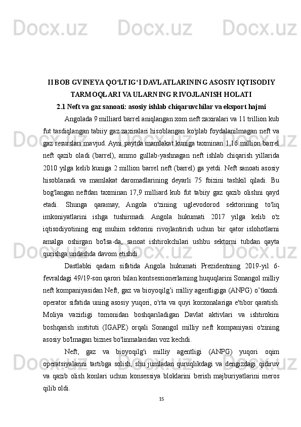 II BOB GVINEYA QO LTIG I DAVLATLARINING ASOSIY IQTISODIYʻ ʻ
TARMOQLARI VA ULARNING RIVOJLANISH HOLATI
2.1 Neft va gaz sanoati: asosiy ishlab chiqaruvchilar va eksport hajmi
Angolada 9 milliard barrel aniqlangan xom neft zaxiralari va 11 trillion kub
fut tasdiqlangan tabiiy gaz zaxiralari hisoblangan ko'plab foydalanilmagan neft va
gaz resurslari mavjud. Ayni paytda mamlakat kuniga taxminan 1,16 million barrel
neft   qazib   oladi   (barrel),   ammo   gullab-yashnagan   neft   ishlab   chiqarish   yillarida
2010 yilga kelib kuniga 2 million barrel neft (barrel) ga yetdi. Neft sanoati asosiy
hisoblanadi   va   mamlakat   daromadlarining   deyarli   75   foizini   tashkil   qiladi.   Bu
bog'langan   neftdan   taxminan   17,9   milliard   kub   fut   tabiiy   gaz   qazib   olishni   qayd
etadi.   Shunga   qaramay,   Angola   o'zining   uglevodorod   sektorining   to'liq
imkoniyatlarini   ishga   tushirmadi.   Angola   hukumati   2017   yilga   kelib   o'z
iqtisodiyotining   eng   muhim   sektorini   rivojlantirish   uchun   bir   qator   islohotlarni
amalga   oshirgan   bo'lsa-da,   sanoat   ishtirokchilari   ushbu   sektorni   tubdan   qayta
qurishga undashda davom etishdi.
Dastlabki   qadam   sifatida   Angola   hukumati   Prezidentning   2019-yil   6-
fevraldagi 49/19-son qarori bilan kontsessionerlarning huquqlarini Sonangol milliy
neft kompaniyasidan Neft, gaz va bioyoqilg’i milliy agentligiga (ANPG) o’tkazdi.
operator   sifatida uning  asosiy  yuqori, o'rta  va quyi   korxonalariga  e'tibor  qaratish.
Moliya   vazirligi   tomonidan   boshqariladigan   Davlat   aktivlari   va   ishtirokini
boshqarish   instituti   (IGAPE)   orqali   Sonangol   milliy   neft   kompaniyasi   o'zining
asosiy bo'lmagan biznes bo'linmalaridan voz kechdi.
Neft,   gaz   va   bioyoqilg'i   milliy   agentligi   (ANPG)   yuqori   oqim
operatsiyalarini   tartibga   solish,   shu   jumladan   quruqlikdagi   va   dengizdagi   qidiruv
va   qazib   olish   konlari   uchun   konsessiya   bloklarini   berish   majburiyatlarini   meros
qilib oldi.
15 