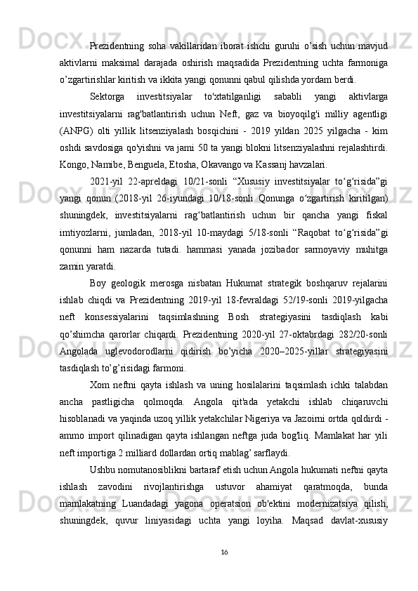 Prezidentning   soha   vakillaridan   iborat   ishchi   guruhi   o’sish   uchun   mavjud
aktivlarni   maksimal   darajada   oshirish   maqsadida   Prezidentning   uchta   farmoniga
o’zgartirishlar kiritish va ikkita yangi qonunni qabul qilishda yordam berdi.
Sektorga   investitsiyalar   to'xtatilganligi   sababli   yangi   aktivlarga
investitsiyalarni   rag'batlantirish   uchun   Neft,   gaz   va   bioyoqilg'i   milliy   agentligi
(ANPG)   olti   yillik   litsenziyalash   bosqichini   -   2019   yildan   2025   yilgacha   -   kim
oshdi savdosiga qo'yishni va jami 50 ta yangi blokni litsenziyalashni rejalashtirdi.
Kongo, Namibe, Benguela, Etosha, Okavango va Kassanj havzalari.
2021-yil   22-apreldagi   10/21-sonli   “Xususiy   investitsiyalar   to g risida”giʻ ʻ
yangi   qonun   (2018-yil   26-iyundagi   10/18-sonli   Qonunga   o zgartirish   kiritilgan)	
ʻ
shuningdek,   investitsiyalarni   rag batlantirish   uchun   bir   qancha   yangi   fiskal	
ʻ
imtiyozlarni,   jumladan,   2018-yil   10-maydagi   5/18-sonli   “Raqobat   to g risida”gi	
ʻ ʻ
qonunni   ham   nazarda   tutadi.   hammasi   yanada   jozibador   sarmoyaviy   muhitga
zamin yaratdi.
Boy   geologik   merosga   nisbatan   Hukumat   strategik   boshqaruv   rejalarini
ishlab   chiqdi   va   Prezidentning   2019-yil   18-fevraldagi   52/19-sonli   2019-yilgacha
neft   konsessiyalarini   taqsimlashning   Bosh   strategiyasini   tasdiqlash   kabi
qo’shimcha   qarorlar   chiqardi.   Prezidentning   2020-yil   27-oktabrdagi   282/20-sonli
Angolada   uglevodorodlarni   qidirish   bo’yicha   2020–2025-yillar   strategiyasini
tasdiqlash to’g’risidagi farmoni.
Xom   neftni   qayta   ishlash   va   uning   hosilalarini   taqsimlash   ichki   talabdan
ancha   pastligicha   qolmoqda.   Angola   qit'ada   yetakchi   ishlab   chiqaruvchi
hisoblanadi va yaqinda uzoq yillik yetakchilar Nigeriya va Jazoirni ortda qoldirdi -
ammo   import   qilinadigan   qayta   ishlangan   neftga   juda   bog'liq.   Mamlakat   har   yili
neft importiga 2 milliard dollardan ortiq mablag’ sarflaydi.
Ushbu nomutanosiblikni bartaraf etish uchun Angola hukumati neftni qayta
ishlash   zavodini   rivojlantirishga   ustuvor   ahamiyat   qaratmoqda,   bunda
mamlakatning   Luandadagi   yagona   operatsion   ob'ektini   modernizatsiya   qilish,
shuningdek,   quvur   liniyasidagi   uchta   yangi   loyiha.   Maqsad   davlat-xususiy
16 