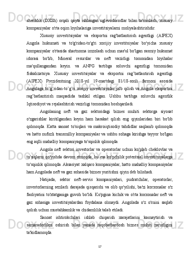 sheriklik   (DXSh)   orqali   qayta   ishlangan   uglevodorodlar   bilan   ta'minlash,   xususiy
kompaniyalar o'rta oqim loyihalariga investitsiyalarni moliyalashtirishdir.
Xususiy   investitsiyalar   va   eksportni   rag'batlantirish   agentligi   (AIPEX)
Angola   hukumati   va   to'g'ridan-to'g'ri   xorijiy   investitsiyalar   bo'yicha   xususiy
kompaniyalar o'rtasida shartnoma imzolash uchun mas'ul bo'lgan rasmiy hukumat
idorasi   bo'lib,   Mineral   resurslar   va   neft   vazirligi   tomonidan   loyihalar
ma'qullangandan   keyin.   va   ANPG   tartibga   soluvchi   agentligi   tomonidan
fiskalizatsiya.   Xususiy   investitsiyalar   va   eksportni   rag’batlantirish   agentligi
(AIPEX)   Prezidentning   2018-yil   19-martdagi   81/18-sonli   farmoni   asosida
Angolaga to’g’ridan-to’g’ri  xorijiy investitsiyalar  jalb qilish va Angola  eksportini
rag’batlantirish   maqsadida   tashkil   etilgan.   Ushbu   tartibga   soluvchi   agentlik
Iqtisodiyot va rejalashtirish vazirligi tomonidan boshqariladi.
Angolaning   neft   va   gaz   sektoridagi   biznes   muhiti   sektorga   siyosat
o'zgarishlar   kiritilgandan   keyin   ham   harakat   qilish   eng   qiyinlaridan   biri   bo'lib
qolmoqda.   Katta   sanoat   to'siqlari   va   makroiqtisodiy   tahdidlar   saqlanib   qolmoqda
va hatto nufuzli transmilliy kompaniyalar va ushbu sohaga kirishga tayyor bo'lgan
eng aqlli mahalliy kompaniyaga to'sqinlik qilmoqda.
Angola neft sektori investorlar va operatorlar uchun ko'plab cheklovlar va
to'siqlarni qo'yishda davom etmoqda, bu esa ko'pchilik potentsial investitsiyalarga
to'sqinlik qilmoqda. Aksariyat xalqaro kompaniyalar, hatto mahalliy kompaniyalar
ham Angolada neft va gaz sohasida biznes yuritishni qiyin deb bilishadi.
Natijada,   sektor   neft-servis   kompaniyalari,   pudratchilar,   operatorlar,
investorlarning  sezilarli   darajada  qisqarishi  va  olib qo'yilishi,  ba'zi  korxonalar  o'z
faoliyatini   to'xtatganiga  guvoh bo'ldi.  Ko'pgina  kichik va  o'rta korxonalar  neft  va
gaz   sohasiga   investitsiyalardan   foydalana   olmaydi.   Angolada   o'z   o'rnini   saqlab
qolish uchun mustahkamlik va chidamlilik talab etiladi.
Sanoat   ishtirokchilari   ishlab   chiqarish   xarajatlarini   kamaytirish   va
samaradorlikni   oshirish   bilan   yanada   raqobatbardosh   biznes   muhiti   zarurligini
ta'kidlamoqda.
17 