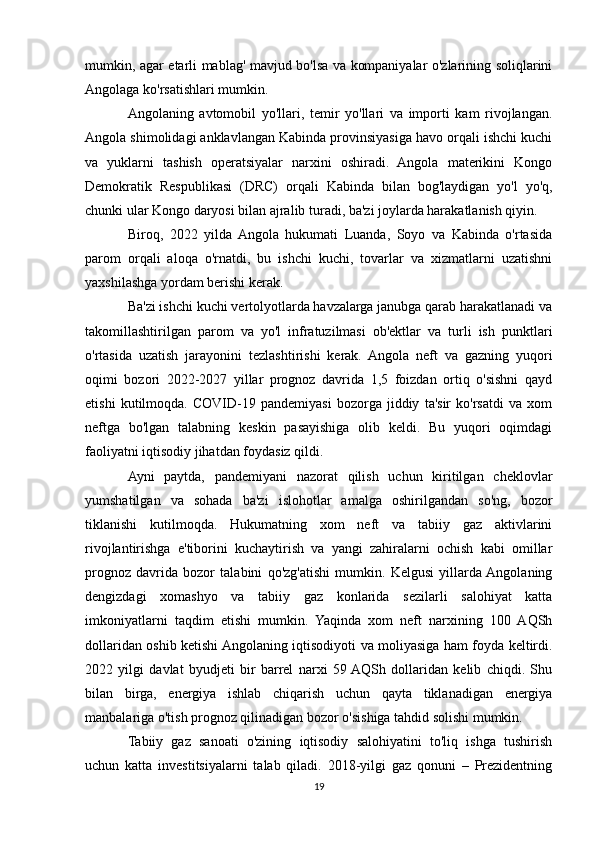 mumkin, agar etarli mablag' mavjud bo'lsa va kompaniyalar o'zlarining soliqlarini
Angolaga ko'rsatishlari mumkin.
Angolaning   avtomobil   yo'llari,   temir   yo'llari   va   importi   kam   rivojlangan.
Angola shimolidagi anklavlangan Kabinda provinsiyasiga havo orqali ishchi kuchi
va   yuklarni   tashish   operatsiyalar   narxini   oshiradi.   Angola   materikini   Kongo
Demokratik   Respublikasi   (DRC)   orqali   Kabinda   bilan   bog'laydigan   yo'l   yo'q,
chunki ular Kongo daryosi bilan ajralib turadi, ba'zi joylarda harakatlanish qiyin.
Biroq,   2022   yilda  Angola   hukumati   Luanda,   Soyo   va   Kabinda   o'rtasida
parom   orqali   aloqa   o'rnatdi,   bu   ishchi   kuchi,   tovarlar   va   xizmatlarni   uzatishni
yaxshilashga yordam berishi kerak.
Ba'zi ishchi kuchi vertolyotlarda havzalarga janubga qarab harakatlanadi va
takomillashtirilgan   parom   va   yo'l   infratuzilmasi   ob'ektlar   va   turli   ish   punktlari
o'rtasida   uzatish   jarayonini   tezlashtirishi   kerak.   Angola   neft   va   gazning   yuqori
oqimi   bozori   2022-2027   yillar   prognoz   davrida   1,5   foizdan   ortiq   o'sishni   qayd
etishi   kutilmoqda.   COVID-19   pandemiyasi   bozorga   jiddiy   ta'sir   ko'rsatdi   va   xom
neftga   bo'lgan   talabning   keskin   pasayishiga   olib   keldi.   Bu   yuqori   oqimdagi
faoliyatni iqtisodiy jihatdan foydasiz qildi.
Ayni   paytda,   pandemiyani   nazorat   qilish   uchun   kiritilgan   cheklovlar
yumshatilgan   va   sohada   ba'zi   islohotlar   amalga   oshirilgandan   so'ng,   bozor
tiklanishi   kutilmoqda.   Hukumatning   xom   neft   va   tabiiy   gaz   aktivlarini
rivojlantirishga   e'tiborini   kuchaytirish   va   yangi   zahiralarni   ochish   kabi   omillar
prognoz   davrida   bozor   talabini   qo'zg'atishi   mumkin.   Kelgusi   yillarda  Angolaning
dengizdagi   xomashyo   va   tabiiy   gaz   konlarida   sezilarli   salohiyat   katta
imkoniyatlarni   taqdim   etishi   mumkin.   Yaqinda   xom   neft   narxining   100   AQSh
dollaridan oshib ketishi Angolaning iqtisodiyoti va moliyasiga ham foyda keltirdi.
2022   yilgi   davlat   byudjeti   bir   barrel   narxi   59  AQSh   dollaridan   kelib   chiqdi.   Shu
bilan   birga,   energiya   ishlab   chiqarish   uchun   qayta   tiklanadigan   energiya
manbalariga o'tish prognoz qilinadigan bozor o'sishiga tahdid solishi mumkin.
Tabiiy   gaz   sanoati   o'zining   iqtisodiy   salohiyatini   to'liq   ishga   tushirish
uchun   katta   investitsiyalarni   talab   qiladi.   2018-yilgi   gaz   qonuni   –   Prezidentning
19 