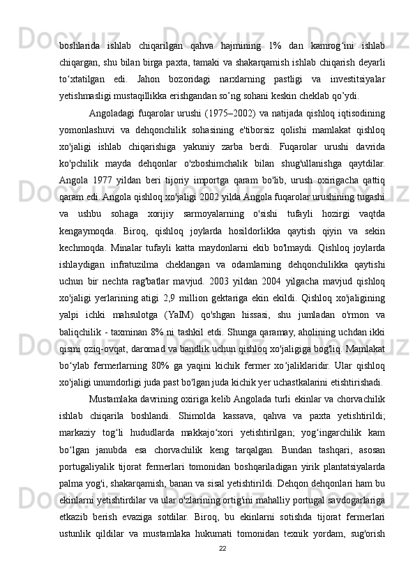 boshlarida   ishlab   chiqarilgan   qahva   hajmining   1%   dan   kamrog ini   ishlabʻ
chiqargan, shu bilan birga paxta, tamaki va shakarqamish ishlab chiqarish deyarli
to xtatilgan   edi.   Jahon   bozoridagi   narxlarning   pastligi   va   investitsiyalar	
ʻ
yetishmasligi mustaqillikka erishgandan so’ng sohani keskin cheklab qo’ydi.
Angoladagi   fuqarolar   urushi   (1975–2002)   va   natijada   qishloq  iqtisodining
yomonlashuvi   va   dehqonchilik   sohasining   e'tiborsiz   qolishi   mamlakat   qishloq
xo'jaligi   ishlab   chiqarishiga   yakuniy   zarba   berdi.   Fuqarolar   urushi   davrida
ko'pchilik   mayda   dehqonlar   o'zboshimchalik   bilan   shug'ullanishga   qaytdilar.
Angola   1977   yildan   beri   tijoriy   importga   qaram   bo'lib,   urush   oxirigacha   qattiq
qaram edi. Angola qishloq xo'jaligi 2002 yilda Angola fuqarolar urushining tugashi
va   ushbu   sohaga   xorijiy   sarmoyalarning   o'sishi   tufayli   hozirgi   vaqtda
kengaymoqda.   Biroq,   qishloq   joylarda   hosildorlikka   qaytish   qiyin   va   sekin
kechmoqda.   Minalar   tufayli   katta   maydonlarni   ekib   bo'lmaydi.   Qishloq   joylarda
ishlaydigan   infratuzilma   cheklangan   va   odamlarning   dehqonchilikka   qaytishi
uchun   bir   nechta   rag'batlar   mavjud.   2003   yildan   2004   yilgacha   mavjud   qishloq
xo'jaligi   yerlarining   atigi   2,9   million   gektariga   ekin   ekildi.   Qishloq   xo'jaligining
yalpi   ichki   mahsulotga   (YaIM)   qo'shgan   hissasi,   shu   jumladan   o'rmon   va
baliqchilik - taxminan 8% ni tashkil etdi. Shunga qaramay, aholining uchdan ikki
qismi oziq-ovqat, daromad va bandlik uchun qishloq xo'jaligiga bog'liq. Mamlakat
bo ylab   fermerlarning   80%   ga   yaqini   kichik   fermer   xo jaliklaridir.   Ular   qishloq
ʻ ʻ
xo'jaligi unumdorligi juda past bo'lgan juda kichik yer uchastkalarini etishtirishadi.
Mustamlaka davrining oxiriga kelib Angolada turli ekinlar va chorvachilik
ishlab   chiqarila   boshlandi.   Shimolda   kassava,   qahva   va   paxta   yetishtirildi;
markaziy   tog li   hududlarda   makkajo xori   yetishtirilgan;   yog ingarchilik   kam	
ʻ ʻ ʻ
bo lgan   janubda   esa   chorvachilik   keng   tarqalgan.   Bundan   tashqari,   asosan	
ʻ
portugaliyalik   tijorat   fermerlari   tomonidan   boshqariladigan   yirik   plantatsiyalarda
palma yog'i, shakarqamish, banan va sisal yetishtirildi. Dehqon dehqonlari ham bu
ekinlarni yetishtirdilar va ular o'zlarining ortig'ini mahalliy portugal savdogarlariga
etkazib   berish   evaziga   sotdilar.   Biroq,   bu   ekinlarni   sotishda   tijorat   fermerlari
ustunlik   qildilar   va   mustamlaka   hukumati   tomonidan   texnik   yordam,   sug'orish
22 