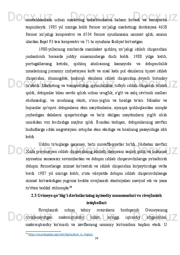 mustahkamlash   uchun   marketing   tashabbuslarini   baham   ko'radi   va   transportni
taqsimlaydi.   1985   yil   oxiriga   kelib   fermer   xo’jaligi   marketingi   direksiyasi   4638
fermer   xo’jaligi   kooperativi   va   6534   fermer   uyushmasini   nazorat   qildi;   ammo
ulardan faqat 93 tasi kooperativ va 71 ta uyushma faoliyat ko'rsatgan.
1980-yillarning   oxirlarida   mamlakat   qishloq   xo jaligi   ishlab   chiqarishiniʻ
jonlantirish   borasida   jiddiy   muammolarga   duch   keldi.   1988   yilga   kelib,
portugallarning   ketishi,   qishloq   aholisining   kamayishi   va   dehqonchilik
zonalarining   jismoniy   izolyatsiyasi   kofe   va   sisal   kabi   pul   ekinlarini   tijorat   ishlab
chiqarishni,   shuningdek,   boshoqli   ekinlarni   ishlab   chiqarishni   deyarli   butunlay
to'xtatdi. Marketing va transportdagi  qiyinchiliklar  tufayli  ishlab chiqarish  to'xtab
qoldi;  dehqonlar  bilan savdo qilish uchun urug'lik, o'g'it  va  xalq iste'moli  mollari
etishmasligi;   va   urushning   ekish,   o'rim-yig'im   va   hosilga   ta'siri.   Minalar   va
hujumlar   qo'rquvi   dehqonlarni   ekin   maydonlarini,   ayniqsa   qishloqlaridan   uzoqda
joylashgan   dalalarni   qisqartirishga   va   ba'zi   ekilgan   maydonlarni   yig'ib   olish
umididan   voz   kechishga   majbur   qildi.   Bundan   tashqari,   dehqonlarning   xavfsiz
hududlarga ichki  migratsiyasi  ortiqcha ekin ekishga va hosilning pasayishiga olib
keldi. 
Ushbu   to'siqlarga   qaramay,   ba'zi   muvaffaqiyatlar   bo'ldi.   Nisbatan   xavfsiz
Xuila provinsiyasi ishlab chiqarishning adolatli darajasini saqlab qoldi va hukumat
siyosatini   samarasiz   sovxozlardan   va   dehqon   ishlab   chiqaruvchilariga   yo'naltirish
dehqon   fermerlariga   xizmat   ko'rsatish   va   ishlab   chiqarishni   ko'paytirishga   va'da
berdi.   1987   yil   oxiriga   kelib,   o'nta   viloyatda   dehqon   ishlab   chiqaruvchilariga
xizmat   ko'rsatadigan   yigirma   beshta   rivojlanish   stantsiyalari   mavjud   edi   va   yana
to'rttasi tashkil etilmoqda. 10
2.3 Gvineya qo ltig i davlatlarining iqtisodiy muammolari va rivojlanish	
ʻ ʻ
istiqbollari
Rivojlanish   uchun   tabiiy   resurslarni   boshqarish   Gvineyaning
rivojlanayotgan   makroiqtisodiy   holati,   so'nggi   iqtisodiy   o'zgarishlar,
makroiqtisodiy   ko'rinish   va   xavflarning   umumiy   ko'rinishini   taqdim   etadi.   U
10
  https://en.wikipedia.org/wiki/Agriculture_in_Angola  
24 
