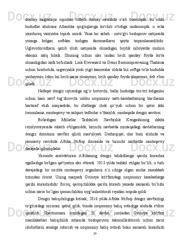 doimiy   migratsiya   oqimlari   tufayli   doimiy   ravishda   o'sib   bormoqda,   bu   ichki
hududlar   aholisini   Atlantika   qirg'oqlariga   ko'chib   o'tishga   undamoqda.   u   erda
yaxshiroq   vaziyatni   topish   umidi.  Yana   bir   sabab   -   noto'g'ri   boshqaruv   natijasida
yuzaga   kelgan   neftdan   tushgan   daromadlarni   qayta   taqsimlamaslikdir.
Uglevodorodlarni   qazib   olish   natijasida   olinadigan   boylik   nihoyatda   muhim
ekanini   xalq   biladi.   Shuning   uchun   ular   undan   hech   qanday   foyda   ko'ra
olmasligidan xafa bo'lishadi. Loik Etevenard va Denis Bassompierrening Thalassa
uchun hisobotida, nigeriyalik yosh yigit kameralar oldida biz neftga to'la hududda
yashaymiz, lekin biz hech narsa olmaymiz, hech qanday foyda olmaymiz, deb e'lon
qiladi.
Nafaqat   dengiz   iqtisodiga   og’ir   botuvchi,   balki   hududga   tez-tez   kelganlar
uchun   ham   xavf   tug’diruvchi   ushbu   noqonuniy   xatti-harakatlarning   barchasini
bartaraf   etish   maqsadida,   bu   illatlarga   chek   qo’yish   uchun   bir   qator   ikki
tomonlama, mintaqaviy va xalqaro tadbirlar o’tkazildi. mintaqada dengiz savdosi.
Birlashgan   Millatlar   Tashkiloti   Xavfsizlik   Kengashining   ikkita
rezolyutsiyasida   eslatib   o'tilganidek,   birinchi   navbatda   mintaqadagi   davlatlarning
dengiz   domenini   xavfsiz   qilish   mas'uliyati.   Darhaqiqat,   ular   buni   alohida   va
jamoaviy   ravishda   Afrika   Ittifoqi   doirasida   va   birinchi   navbatda   mintaqaviy
darajada qilmoqdalar.
Yaounde   arxitekturasi   Afrikaning   dengiz   tahdidlariga   qarshi   kurashni
egallashga bo'lgan qat'iyatini aks ettiradi. 2013-yilda tashkil  etilgan bo’lib, u turli
darajadagi   bir   nechta   mintaqaviy   organlarni   o’z   ichiga   olgan   ancha   murakkab
tizimdan   iborat.   Uning   maqsadi   Gvineya   ko'rfazidagi   noqonuniy   harakatlarga
qarshi   kurashishdir.   Biroq,   qaroqchilikka   qarshi   kurash   yanada   samarali   bo’lishi
uchun zarur bo’lgan qonunchilikni uyg’unlashtirish rejadan orqada qoldi.
Dengiz   baliqchiligiga   kelsak,   2016   yilda  Afrika   Ittifoqi   dengiz   xavfsizligi
to'g'risidagi   nizomni   qabul   qildi,   bunda   noqonuniy   baliq   ovlashga   alohida   e'tibor
qaratildi.   Shartnomani   imzolagan   31   davlat,   jumladan   Gvineya   ko'rfazi
mamlakatlari   baliqchilik   sohasida   boshqaruvni   takomillashtirish   uchun   zarur
islohotlarni   amalga   oshirish   va   noqonuniy   baliq   ovlash   bilan   samarali   kurashish
29 
