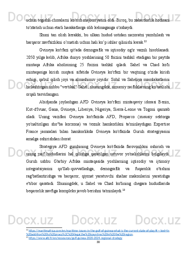 uchun tegishli choralarni ko'rish majburiyatini oldi. Biroq, bu xabardorlik hodisani
to'xtatish uchun etarli harakatlarga olib kelmaganga o'xshaydi.
Shuni   tan   olish   kerakki,   bu   ulkan   hudud   ustidan   nazoratni   yaxshilash   va
barqaror xavfsizlikni o’rnatish uchun hali ko’p ishlar qilinishi kerak. 12
Gvineya   ko'rfazi   qit'ada   demografik   va   iqtisodiy   og'ir   vaznli   hisoblanadi.
2050 yilga kelib, Afrika dunyo yoshlarining 50 foizini tashkil etadigan bir paytda
mintaqa   Afrika   aholisining   25   foizini   tashkil   qiladi.   Sahel   va   Chad   ko'li
mintaqasiga   kirish   nuqtasi   sifatida   Gvineya   ko'rfazi   bir   vaqtning   o'zida   kirish
eshigi,   qabul   qilish   joyi   va   almashinuv   joyidir.   Sohil   va   Saheliya   mamlakatlarini
birlashtirgan ushbu "vertikal" Sahel, shuningdek, umumiy zaifliklarning ko'tarilishi
orqali tasvirlangan.
Abidjanda   joylashgan   AFD   Gvineya   ko'rfazi   mintaqaviy   idorasi   Benin,
Kot-d'Ivuar,   Gana,   Gvineya,   Liberiya,   Nigeriya,   Sierra-Leone   va   Togoni   qamrab
oladi.   Uning   vazifasi   Gvineya   ko'rfazida   AFD,   Proparco   (xususiy   sektorga
yo'naltirilgan   sho''ba   korxona)   va   texnik   hamkorlikni   ta'minlaydigan   Expertise
France   jamoalari   bilan   hamkorlikda   Gvineya   ko'rfazida   Guruh   strategiyasini
amalga oshirishdan iborat.
Strategiya   AFD   guruhining   Gvineya   ko'rfazida   farovonlikni   oshirish   va
uning   zaif   hududlarini   hal   qilishga   qaratilgan   ustuvor   yo'nalishlarini   belgilaydi.
Guruh   ushbu   G'arbiy   Afrika   mintaqasida   yoshlarning   iqtisodiy   va   ijtimoiy
integratsiyasini   qo'llab-quvvatlashga,   demografik   va   fuqarolik   o'tishini
rag'batlantirishga   va   barqaror,   qiymat   yaratuvchi   shahar   makonlarini   yaratishga
e'tibor   qaratadi.   Shuningdek,   u   Sahel   va   Chad   ko'lining   chegara   hududlarida
beqarorlik xavfiga kompleks javob berishni ta'minlaydi. 13
12
  https://maritimafrica.com/en/maritime-issues-in-the-gulf-of-guinea-what-is-the-current-state-of-play/#:~:text=In
%20addition%20to%20piracy%2C%20illegal,the%20countries%20in%20the%20region . 
13
  https://www.afd.fr/en/ressources/gulf-guinea-2020-2024-regional-strategy  
30 