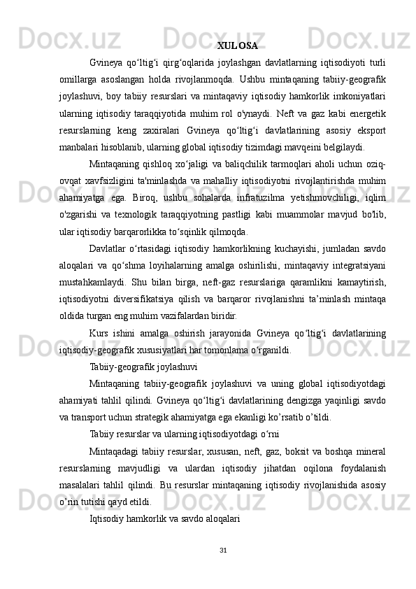 XULOSA
Gvineya   qo ltig i   qirg oqlarida   joylashgan   davlatlarning   iqtisodiyoti   turliʻ ʻ ʻ
omillarga   asoslangan   holda   rivojlanmoqda.   Ushbu   mintaqaning   tabiiy-geografik
joylashuvi,   boy   tabiiy   resurslari   va   mintaqaviy   iqtisodiy   hamkorlik   imkoniyatlari
ularning   iqtisodiy   taraqqiyotida   muhim   rol   o'ynaydi.   Neft   va   gaz   kabi   energetik
resurslarning   keng   zaxiralari   Gvineya   qo ltig i   davlatlarining   asosiy   eksport	
ʻ ʻ
manbalari hisoblanib, ularning global iqtisodiy tizimdagi mavqeini belgilaydi.
Mintaqaning   qishloq   xo jaligi   va   baliqchilik   tarmoqlari   aholi   uchun   oziq-	
ʻ
ovqat   xavfsizligini   ta'minlashda   va   mahalliy   iqtisodiyotni   rivojlantirishda   muhim
ahamiyatga   ega.   Biroq,   ushbu   sohalarda   infratuzilma   yetishmovchiligi,   iqlim
o'zgarishi   va   texnologik   taraqqiyotning   pastligi   kabi   muammolar   mavjud   bo'lib,
ular iqtisodiy barqarorlikka to sqinlik qilmoqda.	
ʻ
Davlatlar   o rtasidagi   iqtisodiy   hamkorlikning   kuchayishi,   jumladan   savdo	
ʻ
aloqalari   va   qo shma   loyihalarning   amalga   oshirilishi,   mintaqaviy   integratsiyani	
ʻ
mustahkamlaydi.   Shu   bilan   birga,   neft-gaz   resurslariga   qaramlikni   kamaytirish,
iqtisodiyotni   diversifikatsiya   qilish   va   barqaror   rivojlanishni   ta’minlash   mintaqa
oldida turgan eng muhim vazifalardan biridir.
Kurs   ishini   amalga   oshirish   jarayonida   Gvineya   qo ltig i   davlatlarining	
ʻ ʻ
iqtisodiy-geografik xususiyatlari har tomonlama o rganildi.	
ʻ
Tabiiy-geografik joylashuvi
Mintaqaning   tabiiy-geografik   joylashuvi   va   uning   global   iqtisodiyotdagi
ahamiyati  tahlil   qilindi.  Gvineya  qo ltig i  davlatlarining dengizga  yaqinligi   savdo	
ʻ ʻ
va transport uchun strategik ahamiyatga ega ekanligi ko’rsatib o’tildi.
Tabiiy resurslar va ularning iqtisodiyotdagi o rni	
ʻ
Mintaqadagi  tabiiy resurslar,  xususan,  neft, gaz,  boksit   va  boshqa  mineral
resurslarning   mavjudligi   va   ulardan   iqtisodiy   jihatdan   oqilona   foydalanish
masalalari   tahlil   qilindi.   Bu   resurslar   mintaqaning   iqtisodiy   rivojlanishida   asosiy
o’rin tutishi qayd etildi.
Iqtisodiy hamkorlik va savdo aloqalari
31 