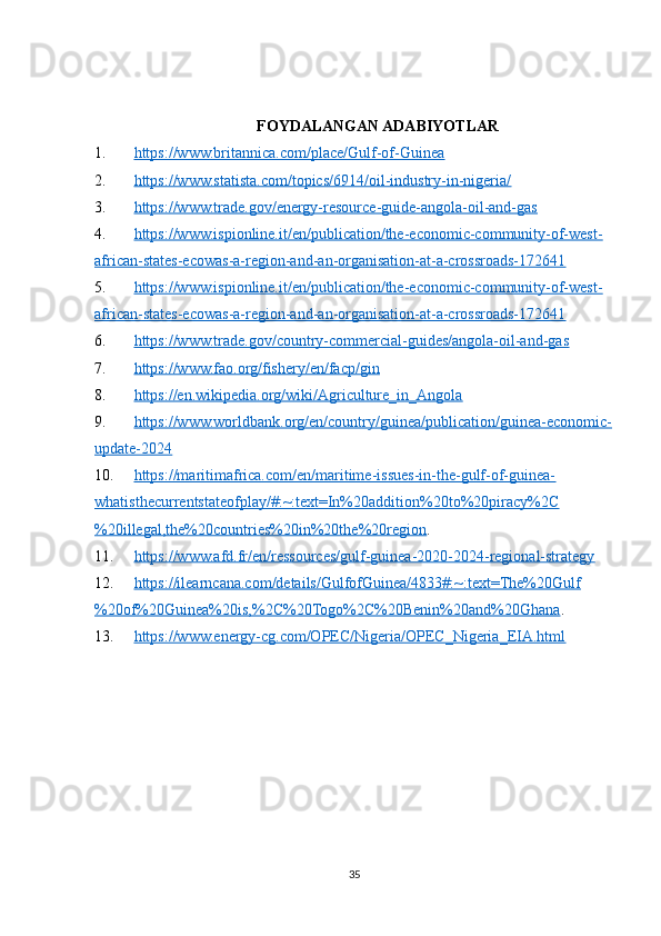 FOYDALANGAN ADABIYOTLAR
1. https://www.britannica.com/place/Gulf-of-Guinea     
2. https://www.statista.com/topics/6914/oil-industry-in-nigeria/     
3. https://www.trade.gov/energy-resource-guide-angola-oil-and-gas     
4. https://www.ispionline.it/en/publication/the-economic-community-of-west-   
african-states-ecowas-a-region-and-an-organisation-at-a-crossroads-172641  
5. https://www.ispionline.it/en/publication/the-economic-community-of-west-   
african-states-ecowas-a-region-and-an-organisation-at-a-crossroads-172641  
6. https://www.trade.gov/country-commercial-guides/angola-oil-and-gas     
7. https://www.fao.org/fishery/en/facp/gin     
8. https://en.wikipedia.org/wiki/Agriculture_in_Angola     
9. https://www.worldbank.org/en/country/guinea/publication/guinea-economic-   
update-2024  
10. https://maritimafrica.com/en/maritime-issues-in-the-gulf-of-guinea-   
whatisthecurrentstateofplay/#:~:text=In%20addition%20to%20piracy%2C
%20illegal,the%20countries%20in%20the%20region .
11. https://www.afd.fr/en/ressources/gulf-guinea-2020-2024-regional-strategy     
12. https://ilearncana.com/details/GulfofGuinea/4833#:~:text=The%20Gulf   
%20of%20Guinea%20is,%2C%20Togo%2C%20Benin%20and%20Ghana . 
13. https://www.energy-cg.com/OPEC/Nigeria/OPEC_Nigeria_EIA.html     
35 