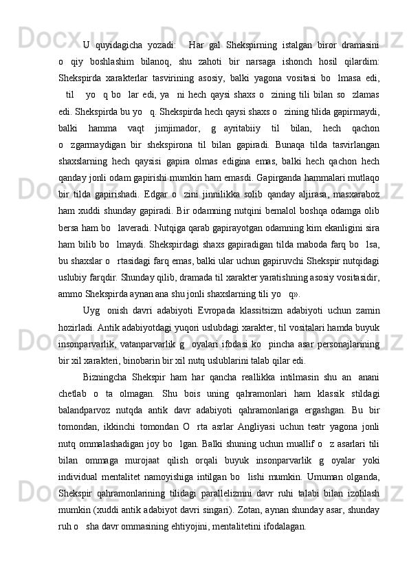   U   quyidagicha   yozadi:   Har   gal   Shekspirning   istalgan   biror   dramasini
o qiy   boshlashim   bilanoq,   shu   zahoti   bir   narsaga   ishonch   hosil   qilardim:	

Shekspirda   xarakterlar   tasvirining   asosiy,   balki   yagona   vositasi   bo lmasa   edi,	

til   yo q   bo lar   edi,   ya ni   hech   qaysi   shaxs   o zining   tili   bilan   so zlamas	
      
edi. Shekspirda bu yo q. Shekspirda hech qaysi shaxs o zining tilida gapirmaydi,	
 
balki   hamma   vaqt   jimjimador,   g ayritabiiy   til   bilan,   hech   qachon	

o zgarmaydigan   bir   shekspirona   til   bilan   gapiradi.   Bunaqa   tilda   tasvirlangan	

shaxslarning   hech   qaysisi   gapira   olmas   edigina   emas,   balki   hech   qachon   hech
qanday jonli odam gapirishi mumkin ham emasdi. Gapirganda hammalari mutlaqo
bir   tilda   gapirishadi.   Edgar   o zini   jinnilikka   solib   qanday   aljirasa,   masxaraboz	

ham   xuddi   shunday   gapiradi.   Bir   odamning   nutqini   bemalol   boshqa   odamga   olib
bersa ham bo laveradi. Nutqiga qarab gapirayotgan odamning kim ekanligini sira	

ham  bilib bo lmaydi.  Shekspirdagi  shaxs  gapiradigan  tilda  maboda farq bo lsa,
 
bu shaxslar o rtasidagi farq emas, balki ular uchun gapiruvchi Shekspir nutqidagi

uslubiy farqdir. Shunday qilib, dramada til xarakter yaratishning asosiy vositasidir,
ammo Shekspirda aynan ana shu jonli shaxslarning tili yo q». 	
  
  Uyg onish   davri   adabiyoti   Evropada   klassitsizm   adabiyoti   uchun   zamin	

hozirladi. Antik adabiyotdagi yuqori uslubdagi xarakter, til vositalari hamda buyuk
insonparvarlik,   vatanparvarlik   g oyalari   ifodasi   ko pincha   asar   personajlarining	
 
bir xil xarakteri, binobarin bir xil nutq uslublarini talab qilar edi. 
  Bizningcha   Shekspir   ham   har   qancha   reallikka   intilmasin   shu   an anani	

chetlab   o ta   olmagan.   Shu   bois   uning   qahramonlari   ham   klassik   stildagi	

balandparvoz   nutqda   antik   davr   adabiyoti   qahramonlariga   ergashgan.   Bu   bir
tomondan,   ikkinchi   tomondan   O rta   asrlar   Angliyasi   uchun   teatr   yagona   jonli	

nutq ommalashadigan joy bo lgan. Balki shuning uchun muallif o z asarlari tili	
 
bilan   ommaga   murojaat   qilish   orqali   buyuk   insonparvarlik   g oyalar   yoki	

individual   mentalitet   namoyishiga   intilgan   bo lishi   mumkin.   Umuman   olganda,	

Shekspir   qahramonlarining   tilidagi   parallelizmni   davr   ruhi   talabi   bilan   izohlash
mumkin (xuddi antik adabiyot davri singari). Zotan, aynan shunday asar, shunday
ruh o sha davr ommasining ehtiyojini, mentalitetini ifodalagan. 	
 
