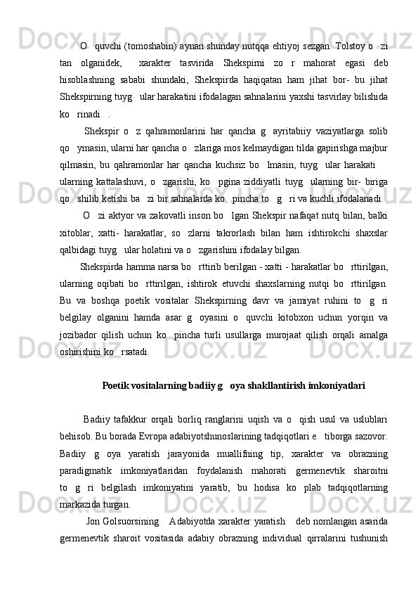 O quvchi (tomoshabin) aynan shunday nutqqa ehtiyoj sezgan. Tolstoy o zi 
tan   olganidek,   xarakter   tasvirida   Shekspirni   zo r   mahorat   egasi   deb	
 
hisoblashning   sababi   shundaki,   Shekspirda   haqiqatan   ham   jihat   bor-   bu   jihat
Shekspirning tuyg ular harakatini ifodalagan sahnalarini yaxshi tasvirlay bilishida

ko rinadi . 	
 
  Shekspir   o z   qahramonlarini   har   qancha   g ayritabiiy   vaziyatlarga   solib	
 
qo ymasin, ularni har qancha o zlariga mos kelmaydigan tilda gapirishga majbur	
 
qilmasin,   bu   qahramonlar   har   qancha   kuchsiz   bo lmasin,   tuyg ular   harakati  	
  
ularning   kattalashuvi,   o zgarishi,   ko pgina   ziddiyatli   tuyg ularning   bir-   biriga	
  
qo shilib ketishi ba zi bir sahnalarda ko pincha to g ri va kuchli ifodalanadi. 	
    
  O zi aktyor  va zakovatli  inson bo lgan Shekspir  nafaqat  nutq bilan, balki	
 
xitoblar,   xatti-   harakatlar,   so zlarni   takrorlash   bilan   ham   ishtirokchi   shaxslar	

qalbidagi tuyg ular holatini va o zgarishini ifodalay bilgan. 	
 
Shekspirda hamma narsa bo rttirib berilgan - xatti - harakatlar bo rttirilgan,	
 
ularning   oqibati   bo rttirilgan,   ishtirok   etuvchi   shaxslarning   nutqi   bo rttirilgan.	
 
Bu   va   boshqa   poetik   vositalar   Shekspirning   davr   va   jamiyat   ruhini   to g ri	
 
belgilay   olganini   hamda   asar   g oyasini   o quvchi   kitobxon   uchun   yorqin   va	
 
jozibador   qilish   uchun   ko pincha   turli   usullarga   murojaat   qilish   orqali   amalga	

oshirishini ko rsatadi. 	

 
Poetik vositalarning badiiy g oya shakllantirish imkoniyatlari	

 
  Badiiy   tafakkur   orqali   borliq   ranglarini   uqish   va   o qish   usul   va   uslublari	

behisob. Bu borada Evropa adabiyotshunoslarining tadqiqotlari e tiborga sazovor.	

Badiiy   g oya   yaratish   jarayonida   muallifning   tip,   xarakter   va   obrazning	

paradigmatik   imkoniyatlaridan   foydalanish   mahorati   germenevtik   sharoitni
to g ri   belgilash   imkoniyatini   yaratib,   bu   hodisa   ko plab   tadqiqotlarning	
  
markazida turgan. 
    Jon Golsuorsining  Adabiyotda xarakter yaratish  deb nomlangan asarida	
 
germenevtik   sharoit   vositasida   adabiy   obrazning   individual   qirralarini   tushunish 