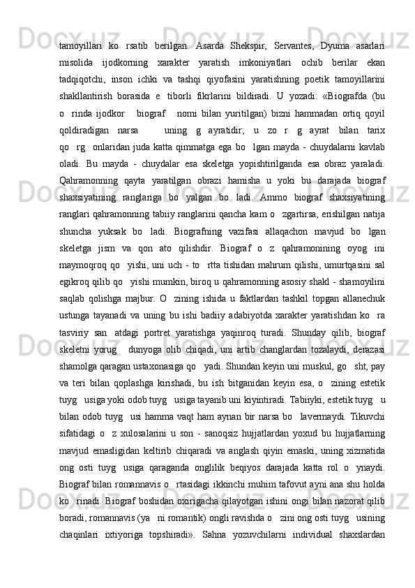 tamoyillari   ko rsatib   berilgan.   Asarda   Shekspir,   Servantes,   Dyuma   asarlari
misolida   ijodkorning   xarakter   yaratish   imkoniyatlari   ochib   berilar   ekan
tadqiqotchi,   inson   ichki   va   tashqi   qiyofasini   yaratishning   poetik   tamoyillarini
shakllantirish   borasida   e tiborli   fikrlarini   bildiradi.   U   yozadi:   «Biografda   (bu	

o rinda   ijodkor   biograf   nomi   bilan   yuritilgan)   bizni   hammadan   ortiq   qoyil	
  
qoldiradigan   narsa     uning   g ayratidir;   u   zo r   g ayrat   bilan   tarix	
   
qo rg onlaridan  juda  katta  qimmatga  ega   bo lgan  mayda  -   chuydalarni   kavlab	
  
oladi.   Bu   mayda   -   chuydalar   esa   skeletga   yopishtirilganda   esa   obraz   yaraladi.
Qahramonning   qayta   yaratilgan   obrazi   hamisha   u   yoki   bu   darajada   biograf
shaxsiyatining   ranglariga   bo yalgan   bo ladi.   Ammo   biograf   shaxsiyatining	
 
ranglari qahramonning tabiiy ranglarini qancha kam o zgartirsa, erishilgan natija	

shuncha   yuksak   bo ladi.   Biografning   vazifasi   allaqachon   mavjud   bo lgan	
 
skeletga   jism   va   qon   ato   qilishdir.   Biograf   o z   qahramonining   oyog ini	
 
maymoqroq qo yishi, uni uch - to rtta tishidan mahrum  qilishi, umurtqasini  sal	
 
egikroq qilib qo yishi mumkin, biroq u qahramonning asosiy shakl - shamoyilini

saqlab   qolishga   majbur.   O zining   ishida   u   faktlardan   tashkil   topgan   allanechuk	

ustunga   tayanadi   va   uning   bu   ishi   badiiy   adabiyotda   xarakter   yaratishdan   ko ra	

tasviriy   san atdagi   portret   yaratishga   yaqinroq   turadi.   Shunday   qilib,   biograf	

skeletni   yorug   dunyoga   olib   chiqadi,   uni   artib   changlardan   tozalaydi,   derazasi	

shamolga qaragan ustaxonasiga qo yadi. Shundan keyin uni muskul, go sht, pay	
 
va   teri   bilan   qoplashga   kirishadi,   bu   ish   bitganidan   keyin   esa,   o zining   estetik	

tuyg usiga yoki odob tuyg usiga tayanib uni kiyintiradi. Tabiiyki, estetik tuyg u	
  
bilan odob tuyg usi  hamma vaqt  ham  aynan  bir  narsa  bo lavermaydi.  Tikuvchi	
 
sifatidagi   o z   xulosalarini   u   son   -   sanoqsiz   hujjatlardan   yoxud   bu   hujjatlarning	

mavjud   emasligidan   keltirib   chiqaradi   va   anglash   qiyin   emaski,   uning   xizmatida
ong   osti   tuyg usiga   qaraganda   onglilik   beqiyos   darajada   katta   rol   o ynaydi.	
 
Biograf bilan romannavis o rtasidagi ikkinchi muhim tafovut ayni ana shu holda	

ko rinadi. Biograf boshidan oxirigacha qilayotgan ishini  ongi bilan nazorat qilib	

boradi, romannavis (ya ni romantik) ongli ravishda o zini ong osti tuyg usining	
  
chaqinlari   ixtiyoriga   topshiradi».   Sahna   yozuvchilarni   individual   shaxslardan 