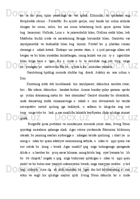 ko ra   ko proq   tiplar   yaratishga   da vat   qiladi.   Ehtimolki,   bu   qoidadan   eng  
favqulodda   istisno   -   Folstafdir.   Bu   ajoyib   qariya,   osiy   banda   biz   uchun   alohida
olingan   bir   inson,   xolos,   biz   uni   inson   tabiatining   hech   qaysi   qirrasi   bilan
bog lamaymiz. Holbuki, Lirni o ta jazavadorlik bilan, Otelloni rashk bilan, ledi
 
Makbetni   kuchli   iroda   va   narsalarning   farqiga   bormaslik   bilan,   Gamletni   esa
xayolparastlik   va   dudmallik   bilan   bog laymiz.   Folstaf   ko p   jihatdan   roman	
 
obraziga   o xshab   ketadi.   Shekspir   uni   yaratar   ekan,   o z   ijod   parisiga   ulkan  erk	
 
bergan  va  bu  bilan  yurakdan   lazzatlangan,   uning  lazzati   esa   juz iy  o zgarishlar	
 
bilan   bizga   ham   o tgan.   Bu   o rinda   u   to la   ravishda   ong   osti   tuyg usiga	
   
bo ysungan: yo naltiruvchi fikr yo q yoki u ko zimizdan yashirin. 	
   
Gamletning   tipikligi   insonda   shubha   tug diradi.   Adabiy   an ana   uchun   u	
 
Don 
Kixotning   ziddi   deb   hisoblanadi:   biri   xayolparast,   ikkinchisi   sarishta   ritsar,
biri - fikr odami, ikkinchisi - harakat kishisi. Ammo bunday qulay qarama- qarshi
qo yishni   dramaning   matni   ko tara   olarmikan?   Gamlet   shunday   bir   obrazdirki,	
 
unda   dramaturg   xuddi   romannavisga   o xshab   o zini   devonavash   bir   tarzda	
 
introspektiv   metod   quchog iga   tashlaydi,   u   salkam   to laligicha   ong   osti	
 
tuyg usiga tobe bo ladi, u esa muallifni lahzalik kayfiyatini ifoda qilishga xizmat	
 
qiladi. 
  Biografik   qissa   poetikasi   va   mundarijasi   xususida   yozar   ekan,   Irving   Stoun
quyidagi   misralarni   qalamga   oladi:   Agar   istiora   yordamida   fikrimizni   bildirmoq
istasak, bu janrning asarlari aysbergga o xshagan tarzda qurilmog i shart ya ni	
  
uning o ndan bir qismi adabiyot ummonining sathida, o ndan to qqiz qismi esa	
  
suv   ostida   bo lmog i   kerak.   Agar   muallif   qog ozga   tushirganiga   qaraganda	
  
dilida o n barobar ko proq narsa bilmasa, uning kitobi bag oyat bemaza bo lib	
   
bo lib   chiqadi,	
 1
  negaki   u   qog ozga   tushirmay   qoldirgan   o ndan   to qqiz   qism	  
yaxlit va bir butun asar yaratish imkoniyatini beradi, unga muayyan xushbo y hid	

bag ishlaydi.   Ayni   ilg ab   olish   mumkin   bo lgan   shu   hid   kitobxonning   o zini	
   
erkin   va   engil   his   qilishga   majbur   qildi.   Irving   Stoun   ikkinchi   bir   o rinda	
 