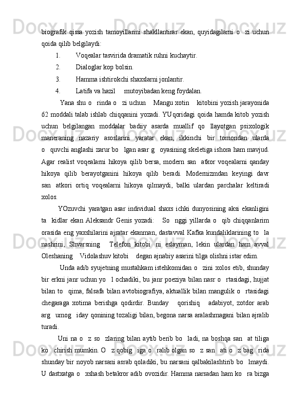 biografik   qissa   yozish   tamoyillarini   shakllantirar   ekan,   quyidagilarni   o zi   uchun
qoida qilib belgilaydi: 
1. Voqealar tasvirida dramatik ruhni kuchaytir. 
2. Dialoglar kop bolsin. 	
 
3. Hamma ishtirokchi shaxslarni jonlantir. 
4. Latifa va hazil   mutoyibadan keng foydalan. 	

    Yana shu o rinda o zi uchun  Mangu xotin  kitobini yozish jarayonida	
   
62 moddali talab ishlab chiqqanini yozadi. YUqoridagi qoida hamda kitob yozish
uchun   belgilangan   moddalar   badiiy   asarda   muallif   qo llayotgan   psixologik	

maneraning   nazariy   asoslarini   yaratar   ekan,   ikkinchi   bir   tomondan   ularda
o quvchi anglashi zarur bo lgan asar g oyasining skeletiga ishora ham mavjud.	
  
Agar   realist   voqealarni   hikoya   qilib   bersa,   modern   san atkor   voqealarni   qanday	

hikoya   qilib   berayotganini   hikoya   qilib   beradi.   Modernizmdan   keyingi   davr
san atkori   ortiq   voqealarni   hikoya   qilmaydi,   balki   ulardan   parchalar   keltiradi	

xolos.
  YOzuvchi   yaratgan   asar   individual   shaxs   ichki   dunyosining   aksi   ekanligini
ta kidlar   ekan   Aleksandr   Genis   yozadi:   So nggi   yillarda   o qib   chiqqanlarim
   
orasida  eng yaxshilarini  ajratar  ekanman, dastavval  Kafka kundaliklarining to la	

nashrini,   Shvarsning   Telefon   kitobi ni   eslayman,   lekin   ulardan   ham   avval	
 
Oleshaning  Vidolashuv kitobi  degan ajnabiy asarini tilga olishni istar edim. 	
 
    Unda adib syujetning mustahkam istehkomidan o zini xolos etib, shunday	

bir erkni janr uchun yo l ochadiki, bu janr poeziya bilan nasr o rtasidagi, hujjat	
 
bilan to qima, falsafa  bilan avtobiografiya, aktuallik bilan mangulik o rtasidagi	
 
chegaraga   xotima   berishga   qodirdir.   Bunday   qorishiq   adabiyot,   zotdor   arab	
 
arg umog iday qonining tozaligi bilan, begona narsa aralashmagani bilan ajralib	
 
turadi. 
  Uni   na   o z   so zlaring   bilan   aytib   berib   bo ladi,   na   boshqa   san at   tiliga	
   
ko chirish mumkin. O z qobig iga o ralib olgan so z san ati o z bag rida	
       
shunday bir noyob narsani asrab qoladiki, bu narsani qalbakilashtirib bo lmaydi.	

U dastxatga o xshash betakror adib ovozidir. Hamma narsadan ham ko ra bizga	
  