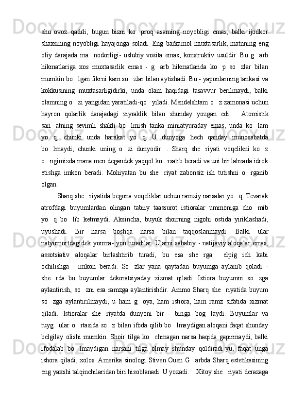 shu   ovoz   qadrli,   bugun   bizni   ko proq   asarning   noyobligi   emas,   balki   ijodkor
shaxsining   noyobligi   hayajonga   soladi.   Eng   barkamol   muxtasarlik,   matnning   eng
oliy   darajada   ma nodorligi-   uslubiy   vosita   emas,   konstruktiv   usuldir.   Bu   g arb	
 
hikmatlariga   xos   muxtasarlik   emas   -   g arb   hikmatlarida   ko p   so zlar   bilan	
  
mumkin bo lgan fikrni kam so zlar bilan aytishadi. Bu - yaponlarning tankasi va	
 
kokkusining   muxtasarligidirki,   unda   olam   haqidagi   tasavvur   berilmaydi,   balki
olamning o zi yangidan yaratiladi-qo yiladi. Mendelshtam o z zamonasi uchun
  
hayron   qolarlik   darajadagi   ziyraklik   bilan   shunday   yozgan   edi:   Atomistik	

san atning   sevimli   shakli   bo lmish   tanka   miniatyuraday   emas,   unda   ko lam	
  
yo q,   chunki   unda   harakat   yo q.   U   dunyoga   hech   qanday   munosabatda
 
bo lmaydi,   chunki   uning   o zi   dunyodir .   Sharq   she riyati   voqelikni   ko z
    
o ngimizda mana men degandek yaqqol ko rsatib beradi va uni bir lahzada idrok
 
etishga   imkon   beradi.   Mohiyatan   bu   she riyat   zabonsiz   ish   tutishni   o rganib	
 
olgan. 
  Sharq she riyatida begona voqeliklar uchun ramziy narsalar yo q. Tevarak	
 
atrofdagi   buyumlardan   olingan   tabiiy   taassurot   istioralar   ummoniga   cho mib	

yo q   bo lib   ketmaydi.   Aksincha,   buyuk   shoirning   nigohi   ostida   yiriklashadi,	
 
uyushadi.   Bir   narsa   boshqa   narsa   bilan   taqqoslanmaydi.   Balki   ular
natyumortdagidek yonma- yon turadilar. Ularni sababiy - natijaviy aloqalar emas,
assotsiativ   aloqalar   birlashtirib   turadi,   bu   esa   she rga   elpig ich   kabi	
  
ochilishga   imkon   beradi.   So zlar   yana   qaytadan   buyumga   aylanib   qoladi   -	
 
she rda   bu   buyumlar   dekoratsiyaday   xizmat   qiladi.   Istiora   buyumni   so zga	
 
aylantirish,   so zni   esa   ramzga   aylantirishdir.   Ammo   Sharq   she riyatida   buyum	
 
so zga   aylantirilmaydi,   u   ham   g oya,   ham   istiora,   ham   ramz   sifatida   xizmat	
 
qiladi.   Istioralar   she riyatda   dunyoni   bir   -   biriga   bog laydi.   Buyumlar   va	
 
tuyg ular o rtasida so z bilan ifoda qilib bo lmaydigan aloqani faqat shunday	
   
belgilay   olishi   mumkin.   Shoir   tilga   ko chmagan   narsa   haqida   gapirmaydi,   balki	

ifodalab   bo lmaydigan   narsani   tilga   olmay   shunday   qoldiradi-yu,   faqat   unga	

ishora qiladi, xolos. Amerika sinologi Stiven Ouen G arbda Sharq estetikasining	

eng yaxshi talqinchilaridan biri hisoblanadi. U yozadi:  Xitoy she riyati derazaga
  
