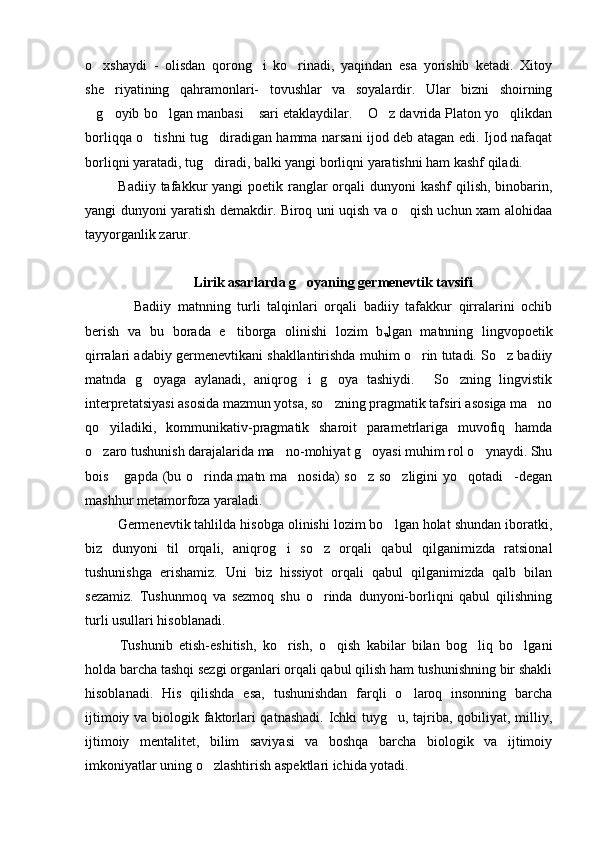 o xshaydi   -   olisdan   qorong i   ko rinadi,   yaqindan   esa   yorishib   ketadi.   Xitoy  
she riyatining   qahramonlari-   tovushlar   va   soyalardir.   Ular   bizni   shoirning	

g oyib bo lgan manbasi  sari etaklaydilar.  O z davrida Platon yo qlikdan	
      
borliqqa o tishni tug diradigan hamma narsani ijod deb atagan edi. Ijod nafaqat	
 
borliqni yaratadi, tug diradi, balki yangi borliqni yaratishni ham kashf qiladi. 	

  Badiiy tafakkur  yangi  poetik ranglar  orqali  dunyoni  kashf  qilish, binobarin,
yangi dunyoni yaratish demakdir. Biroq uni uqish va o qish uchun xam alohidaa	

tayyorganlik zarur.  
          
Lirik asarlarda g oyaning germenevtik tavsifi	

      Badiiy   matnning   turli   talqinlari   orqali   badiiy   tafakkur   qirralarini   ochib
berish   va   bu   borada   e tiborga   olinishi   lozim   b	

u lgan   matnning   lingvopoetik
qirralari adabiy germenevtikani shakllantirishda muhim o rin tutadi. So z badiiy	
 
matnda   g oyaga   aylanadi,   aniqrog i   g oya   tashiydi.   So zning   lingvistik	
    
interpretatsiyasi asosida mazmun yotsa, so zning pragmatik tafsiri asosiga ma no	
 
qo yiladiki,   kommunikativ-pragmatik   sharoit   parametrlariga   muvofiq   hamda	

o zaro tushunish darajalarida ma no-mohiyat g oyasi muhim rol o ynaydi. Shu
   
bois  gapda (bu o rinda matn ma nosida) so z so zligini yo qotadi -degan	
      
mashhur metamorfoza yaraladi.	

  Germenevtik tahlilda hisobga olinishi lozim bo lgan holat shundan iboratki,	

biz   dunyoni   til   orqali,   aniqrog i   so z   orqali   qabul   qilganimizda   ratsional	
 
tushunishga   erishamiz.   Uni   biz   hissiyot   orqali   qabul   qilganimizda   qalb   bilan
sezamiz.   Tushunmoq   va   sezmoq   shu   o rinda   dunyoni-borliqni   qabul   qilishning	

turli usullari hisoblanadi. 
  Tushunib   etish-eshitish,   ko rish,   o qish   kabilar   bilan   bog liq   bo lgani	
   
holda barcha tashqi sezgi organlari orqali qabul qilish ham tushunishning bir shakli
hisoblanadi.   His   qilishda   esa,   tushunishdan   farqli   o laroq   insonning   barcha	

ijtimoiy va biologik faktorlari  qatnashadi. Ichki tuyg u, tajriba, qobiliyat, milliy,	

ijtimoiy   mentalitet,   bilim   saviyasi   va   boshqa   barcha   biologik   va   ijtimoiy
imkoniyatlar uning o zlashtirish aspektlari ichida yotadi. 	
 