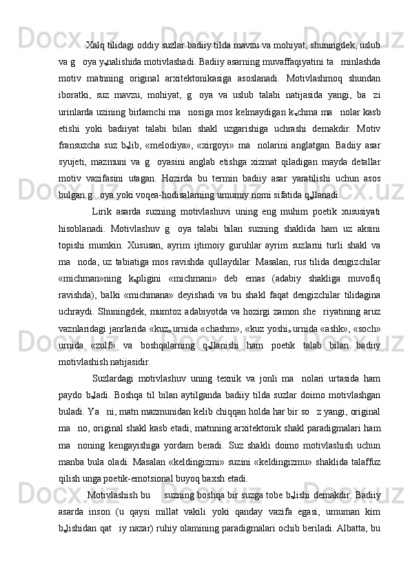     Xalq tilidagi oddiy suzlar badiiy tilda mavzu va mohiyat, shuningdek, uslub
va g oya y
u nalishida motivlashadi. Badiiy asarning muvaffaqiyatini ta minlashda	
motiv   matnning   original   arxitektonikasiga   asoslanadi.   Motivlashmoq   shundan
iboratki,   suz   mavzu,   mohiyat,   g oya   va   uslub   talabi   natijasida   yangi,   ba zi	
 
urinlarda uzining birlamchi ma nosiga mos kelmaydigan k	

u chma ma nolar kasb	
etishi   yoki   badiiyat   talabi   bilan   shakl   uzgarishiga   uchrashi   demakdir.   Motiv
fransuzcha   suz   b
u lib,   «melodiya»,   «xirgoyi»   ma nolarini   anglatgan.   Badiiy   asar	

syujeti,   mazmuni   va   g oyasini   anglab   etishga   xizmat   qiladigan   mayda   detallar	

motiv   vazifasini   utagan.   Hozirda   bu   termin   badiiy   asar   yaratilishi   uchun   asos
bulgan g oya yoki voqea-hodisalarning umumiy nomi sifatida q	

u llanadi. 
      Lirik   asarda   suzning   motivlashuvi   uning   eng   muhim   poetik   xususiyati
hisoblanadi.   Motivlashuv   g oya   talabi   bilan   suzning   shaklida   ham   uz   aksini	

topishi   mumkin.   Xususan,   ayrim   ijtimoiy   guruhlar   ayrim   suzlarni   turli   shakl   va
ma noda,   uz   tabiatiga   mos   ravishda   qullaydilar.   Masalan,   rus   tilida   dengizchilar	

«michman»ning   k
u pligini   «michmani»   deb   emas   (adabiy   shakliga   muvofiq
ravishda),   balki   «michmana»   deyishadi   va   bu   shakl   faqat   dengizchilar   tilidagina
uchraydi. Shuningdek, mumtoz adabiyotda va hozirgi  zamon she riyatining aruz	

vaznlaridagi janrlarida «kuz
»   urnida «chashm», «kuz yoshi
»   urnida «ashk», «soch»
urnida   «zulf»   va   boshqalarning   q
u llanishi   ham   poetik   talab   bilan   badiiy
motivlashish natijasidir. 
      Suzlardagi   motivlashuv   uning   texnik   va   jonli   ma nolari   urtasida   ham	

paydo   b
u ladi.   Boshqa   til   bilan   aytilganda   badiiy   tilda   suzlar   doimo   motivlashgan
buladi. Ya ni, matn mazmunidan kelib chiqqan holda har bir so z yangi, original	
 
ma no, original shakl kasb etadi; matnning arxitektonik shakl paradigmalari ham	

ma noning   kengayishiga   yordam   beradi.   Suz   shakli   doimo   motivlashish   uchun

manba  bula  oladi.  Masalan   «keldingizmi»  suzini   «keldingizmu» shaklida   talaffuz
qilish unga poetik-emotsional buyoq baxsh etadi. 
      Motivlashish bu   suzning boshqa bir suzga tobe b	

u lishi demakdir. Badiiy
asarda   inson   (u   qaysi   millat   vakili   yoki   qanday   vazifa   egasi,   umuman   kim
b
u lishidan qat iy nazar) ruhiy olamining paradigmalari ochib beriladi. Albatta, bu	
 