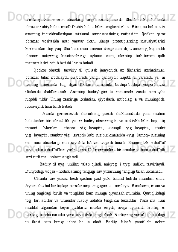 urinda   ijodkor   «men»i   obrazlarga   singib   ketadi,   asarda.   Shu   bois   kup   hollarda
obrazlar ruhiy holati muallif ruhiy holati bilan tenglashtiriladi. Biroq bu hol badiiy
asarning   individuallashgan   ratsional   munosabatining   natijasidir.   Ijodkor   qator
obrazlar   vositasida   asar   yaratar   ekan,   ularga   prototiplarning   xususiyatlarini
kiritmasdan iloji yuq. Shu bois shoir «men»i chegaralanadi, u umumiy, kupchilik
olomon   nutqining   kuzatuvchisiga   aylanar   ekan,   ularning   turli-tuman   qalb
manzaralarini ochib berishi lozim buladi.   
Ijodkor   obrazli,   tasviriy   til   qullash   jarayonida   uz   fikrlarini   uxshatishlar,
obrazlar   bilan   ifodalaydi,   bu   borada   yangi,   qandaydir   niqobli   til   yaratadi,   ya ni
uzining   «men»ida   tug ilgan   fikrlarni   tamomila   boshqa-boshqa   voqea-hodisa	

ifodasida   shakllantiradi.   Asarning   badiiyligini   ta minlovchi   vosita   ham  	

u sha
niqobli   tildir.   Uning   zamiriga  
u xshatish,   qiyoslash,   mubolag a   va   shuningdek,	

iboraviylik ham kirib ketadi.  
      Asarda   germenevtik   sharoitning   poetik   shakllanishida   yana   muhim
holatlardan   biri   obrazlilik,   ya ni   badiiy   obrazning   til   va   badiiylik   bilan   bog liq	
 
tomoni.   Masalan,   «bahor   yig layapti»,   «kungil   yig layapti»,   «bulut	
 
yig layapti», «tanbur yig layapti» kabi suz birikmalarida «yig lamoq» suzining	
  
ma nosi   obrazlarga   mos   ravishda   tubdan   uzgarib   boradi.   Shuningdek,   «shaffof

suv» bilan «shaffof kuz yoshi», «shaffof manzaralar» birikmalarida ham «shaffof»
suzi turli ma nolarni anglatadi. 	

      Badiiy   til   uyg unlikni   talab   qiladi,   aniqrog i   uyg unlikni   tasvirlaydi.	
  
Dunyodagi voqea - hodisalarning tengligi suv yuzasining tengligi bilan ulchanadi. 
CHunki   suv   yuzasi   hech   qachon   past   yoki   baland   bulishi   mumkin   emas.
Aynan shu hol borliqdagi narsalarning tengligini ta minlaydi. Binobarin, inson va	

uning   ongidagi   birlik   va   tenglikni   ham   shunga   qiyoslash   mumkin.   Quruqlikdagi
tog lar,   adirlar   va   urmonlar   nisbiy   holatda   tenglikni   buzadilar.   Yana   ma lum	
 
muddat   utganidan   keyin   qutblarda   muzlar   eriydi,   suvga   aylanadi.   Borliq,   er
ustidagi barcha narsalar yana suv ostida tenglashadi. Borliqning yumaloq holatdagi
in ikosi   ham   bunga   isbot   bo la   oladi.   Badiiy   falsafa   yaratilishi   uchun
  