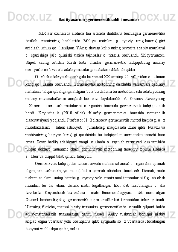 Badiiy asarning germenevtik tahlili mezonlari
      XIX   asr   oxirlarida   alohida   fan   sifatida   shakllana   boshlagan   germenevtika
dastlab   eramizning   boshlarida   Bibliya   matnlari   g oyaviy   rang-barangligini
aniqlash uchun qo llanilgan. YAngi davrga kelib uning bevosita adabiy matnlarni	

o rganishiga   jalb   qilinishi   ustida   tajribalar   o tkazila   boshlandi.   Shleyermaxer,	
 
Shpet,   uning   ortidan   Xirsh   kabi   olimlar   germenevtik   tadqiqotning   nazariy
me yorlarini bevosita adabiy matnlarga nisbatan ishlab chiqdilar. 	

  O zbek adabiyotshunosligida bu metod XX asrning 90- yillaridan e tiboran	
 
keng  qo llanila   boshlandi.   Germenevtik  metodning   dastlabki   variantlari   qadimiy

matnlarni talqin qilishga qaratilgani bois bizda ham bu metoddan eski adabiyotning
matniy   munosabatlarini   aniqlash   borasida   foydalanildi.   A.   Erkinov   Navoiyning
Xamsa   asari   turli   matnlarini   o rganish   borasida   germenevtik   tadqiqot   olib	
  
bordi.   Keyinchalik   (2010   yilda)   falsafiy   germenevtika   borasida   nomzodlik
dissertatsiyasi yoqlandi. Professor H. Boltaboev germenevtik metod haqidagi o z	

mulohazalarini   Jahon   adabiyoti   jurnalidagi   maqolasida   izhor   qildi.   Mavzu   va	
 
mohiyatning   beqiyos   kengligi   qarshisida   bu   tadqiqotlar   ummondan   tomchi   ham
emas.   Zotan   badiiy   adabiyotni   yangi   usullarda   o rganish   zaruriyati   kun   tartibida	

turgan   dolzarb   muammo   ekan,   germenevtik   metodning   taraqqiy   topishi   alohida
e tibor va diqqat talab qilishi tabiiydir. 	

  Germenevtik tadqiqotlar doirasi avvalo matnni ratsional o rganishni qamrab	

olgan,   uni   tushunish,   ya ni   aql   bilan   qamrab   olishdan   iborat   edi.   Demak,   matn	

tushunilar ekan, uning barcha g oyaviy yoki emotsional tomonlarini ilg ab olish	
 
mumkin   bo lar   ekan,   demak   matn   tugallangan   fikr,   deb   hisoblangan   o sha	
 
davrlarda.   Keyinchalik   bu   xulosa   matn   fenomonologiyasi   deb   nom   olgan	
 
Gusserl   boshchiligidagi   germenevtik   oqim   tarafdorlari   tomonidan   inkor   qilinadi.
Ularning   fikricha,   matnni   hissiy   tushunish   germenevtikada   ustunlik   qilgani   holda
aqliy-materialistik   tushunishga   qarshi   turadi.   Aqliy   tushunish   borliqni   nisbiy
anglab etgan vositalar yoki boshqacha qilib aytganda so z vositasida ifodalangan	

dunyoni izohlashga qodir, xolos.  