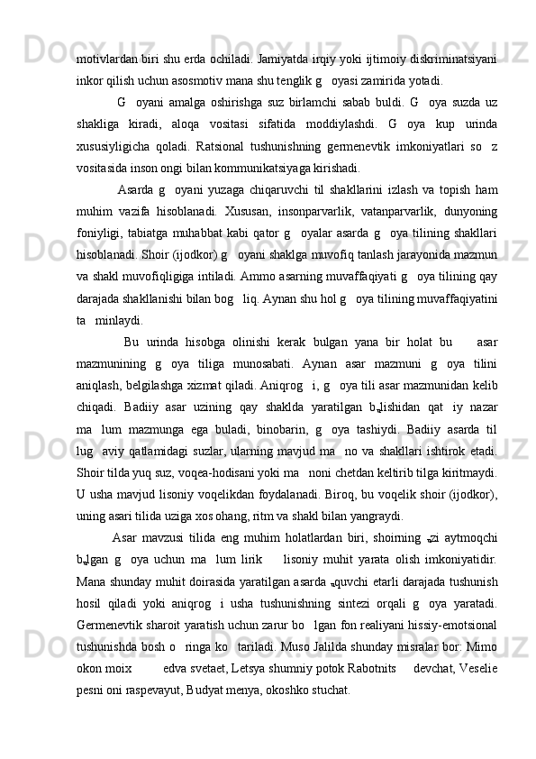 motivlardan biri shu erda ochiladi. Jamiyatda irqiy yoki ijtimoiy diskriminatsiyani
inkor qilish uchun asosmotiv mana shu tenglik g oyasi zamirida yotadi. 
      G oyani   amalga   oshirishga   suz   birlamchi   sabab   buldi.   G oya   suzda   uz	
 
shakliga   kiradi,   aloqa   vositasi   sifatida   moddiylashdi.   G oya   kup   urinda	

xususiyligicha   qoladi.   Ratsional   tushunishning   germenevtik   imkoniyatlari   so z	

vositasida inson ongi bilan kommunikatsiyaga kirishadi. 
      Asarda   g oyani   yuzaga   chiqaruvchi   til   shakllarini   izlash   va   topish   ham	

muhim   vazifa   hisoblanadi.   Xususan,   insonparvarlik,   vatanparvarlik,   dunyoning
foniyligi,   tabiatga   muhabbat   kabi   qator   g oyalar   asarda   g oya   tilining   shakllari	
 
hisoblanadi. Shoir (ijodkor) g oyani shaklga muvofiq tanlash jarayonida mazmun	

va shakl muvofiqligiga intiladi. Ammo asarning muvaffaqiyati g oya tilining qay	

darajada shakllanishi bilan bog liq. Aynan shu hol g oya tilining muvaffaqiyatini	
 
ta minlaydi. 	

      Bu   urinda   hisobga   olinishi   kerak   bulgan   yana   bir   holat   bu     asar	

mazmunining   g oya   tiliga   munosabati.   Aynan   asar   mazmuni   g oya   tilini	
 
aniqlash, belgilashga xizmat qiladi. Aniqrog i, g oya tili asar mazmunidan kelib	
 
chiqadi.   Badiiy   asar   uzining   qay   shaklda   yaratilgan   b
u lishidan   qat iy   nazar	

ma lum   mazmunga   ega   buladi,   binobarin,   g oya   tashiydi.   Badiiy   asarda   til	
 
lug aviy  qatlamidagi   suzlar,   ularning   mavjud  ma no   va   shakllari   ishtirok   etadi.
 
Shoir tilda yuq suz, voqea-hodisani yoki ma noni chetdan keltirib tilga kiritmaydi.	

U usha mavjud lisoniy voqelikdan foydalanadi. Biroq, bu voqelik shoir (ijodkor),
uning asari tilida uziga xos ohang, ritm va shakl bilan yangraydi. 
    Asar   mavzusi   tilida   eng   muhim   holatlardan   biri,   shoirning  
u zi   aytmoqchi
b
u lgan   g oya   uchun   ma lum   lirik     lisoniy   muhit   yarata   olish   imkoniyatidir.	
  
Mana shunday muhit doirasida yaratilgan asarda  
u quvchi etarli darajada tushunish
hosil   qiladi   yoki   aniqrog i   usha   tushunishning   sintezi   orqali   g oya   yaratadi.	
 
Germenevtik sharoit yaratish uchun zarur bo lgan fon realiyani hissiy-emotsional	

tushunishda bosh o ringa ko tariladi. Muso Jalilda shunday misralar bor: Mimo	
 
okon moix         edva svetaet, Letsya shumniy potok Rabotnits   devchat, Veselie	

pesni oni raspevayut, Budyat menya, okoshko stuchat.  