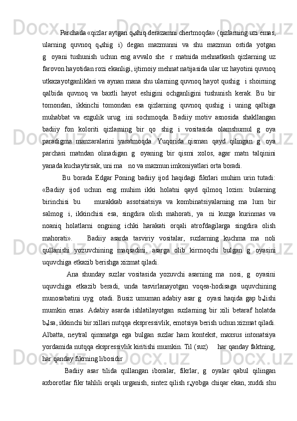    Parchada «qizlar aytgan q
u shiq derazamni chertmoqda» (qizlarning uzi emas,
ularning   quvnoq   q
u shig i)   degan   mazmunni   va   shu   mazmun   ostida   yotgan
g oyani   tushunish   uchun   eng   avvalo   she r   matnida   mehnatkash   qizlarning   uz	
 
farovon hayotidan rozi ekanligi, ijtimoiy mehnat natijasida ular uz hayotini quvnoq
utkazayotganliklari va aynan mana shu ularning quvnoq hayot qushig i shoirning	

qalbida   quvnoq   va   baxtli   hayot   eshigini   ochganligini   tushunish   kerak.   Bu   bir
tomondan,   ikkinchi   tomondan   esa   qizlarning   quvnoq   qushig i   uning   qalbiga	

muhabbat   va   ezgulik   urug ini   sochmoqda.   Badiiy   motiv   asnosida   shakllangan	

badiiy   fon   koloriti   qizlarning   bir   qo shig i   vositasida   olamshumul   g oya	
  
paradigma   manzaralarini   yaratmoqda.   Yuqorida   qisman   qayd   qilingan   g oya	

parchasi   matndan   olinadigan   g oyaning   bir   qismi   xolos,   agar   matn   talqinini	

yanada kuchaytirsak, uni ma no va mazmun imkoniyatlari orta boradi. 	

    Bu   borada   Edgar   Poning   badiiy   ijod   haqidagi   fikrlari   muhim   urin   tutadi:
«Badiiy   ijod   uchun   eng   muhim   ikki   holatni   qayd   qilmoq   lozim:   bularning
birinchisi   bu     murakkab   assotsiatsiya   va   kombinatsiyalarning   ma lum   bir	
 
salmog i,   ikkinchisi   esa,   singdira   olish   mahorati,   ya ni   kuzga   kurinmas   va	
 
noaniq   holatlarni   ongning   ichki   harakati   orqali   atrofdagilarga   singdira   olish
mahorati».       Badiiy   asarda   tasviriy   vositalar,   suzlarning   kuchma   ma noli	

qullanishi   yozuvchining   maqsadini,   asarga   olib   kirmoqchi   bulgan   g oyasini	

uquvchiga etkazib berishga xizmat qiladi. 
      Ana   shunday   suzlar   vositasida   yozuvchi   asarning   ma nosi,   g oyasini	
 
uquvchiga   etkazib   beradi,   unda   tasvirlanayotgan   voqea-hodisaga   uquvchining
munosabatini   uyg otadi.   Busiz   umuman   adabiy   asar   g oyasi   haqida   gap   b	
 
u lishi
mumkin   emas.   Adabiy   asarda   ishlatilayotgan   suzlarning   bir   xili   betaraf   holatda
b
u lsa, ikkinchi bir xillari nutqqa ekspressivlik, emotsiya berish uchun xizmat qiladi.
Albatta,   neytral   qimmatga   ega   bulgan   suzlar   ham   kontekst,   maxsus   intonatsiya
yordamida nutqqa ekspressivlik kiritishi mumkin. Til (suz)   har qanday faktning,	

har qanday fikrning libosidir 
    Badiiy   asar   tilida   qullangan   iboralar,   fikrlar,   g oyalar   qabul   qilingan

axborotlar fikr tahlili orqali urganish, sintez qilish r
u yobga chiqar ekan, xuddi shu 