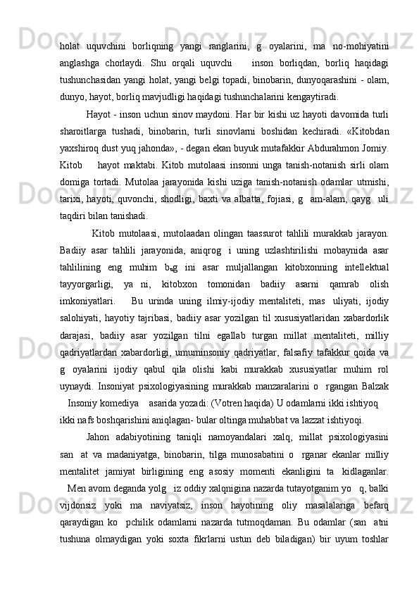 holat   uquvchini   borliqning   yangi   ranglarini,   g oyalarini,   ma no-mohiyatini 
anglashga   chorlaydi.   Shu   orqali   uquvchi     inson   borliqdan,   borliq   haqidagi	

tushunchasidan yangi holat, yangi belgi topadi, binobarin, dunyoqarashini - olam,
dunyo, hayot, borliq mavjudligi haqidagi tushunchalarini kengaytiradi. 
    Hayot - inson uchun sinov maydoni. Har bir kishi uz hayoti davomida turli
sharoitlarga   tushadi,   binobarin,   turli   sinovlarni   boshidan   kechiradi.   «Kitobdan
yaxshiroq dust yuq jahonda», - degan ekan buyuk mutafakkir Abdurahmon Jomiy.
Kitob     hayot   maktabi.   Kitob   mutolaasi   insonni   unga   tanish-notanish   sirli   olam	

domiga   tortadi.   Mutolaa   jarayonida   kishi   uziga   tanish-notanish   odamlar   utmishi,
tarixi,   hayoti,   quvonchi,   shodligi,   baxti   va   albatta,   fojiasi,   g am-alam,   qayg uli	
 
taqdiri bilan tanishadi. 
      Kitob   mutolaasi,   mutolaadan   olingan   taassurot   tahlili   murakkab   jarayon.
Badiiy   asar   tahlili   jarayonida,   aniqrog i   uning   uzlashtirilishi   mobaynida   asar	

tahlilining   eng   muhim   b
u g ini   asar   muljallangan   kitobxonning   intellektual	

tayyorgarligi,   ya ni,   kitobxon   tomonidan   badiiy   asarni   qamrab   olish	

imkoniyatlari.       Bu   urinda   uning   ilmiy-ijodiy   mentaliteti,   mas uliyati,   ijodiy	

salohiyati,   hayotiy   tajribasi,   badiiy   asar   yozilgan   til   xususiyatlaridan   xabardorlik
darajasi,   badiiy   asar   yozilgan   tilni   egallab   turgan   millat   mentaliteti,   milliy
qadriyatlardan   xabardorligi,   umuminsoniy   qadriyatlar,   falsafiy   tafakkur   qoida   va
g oyalarini   ijodiy   qabul   qila   olishi   kabi   murakkab   xususiyatlar   muhim   rol	

uynaydi.   Insoniyat   psixologiyasining   murakkab   manzaralarini   o rgangan   Balzak	

Insoniy komediya  asarida yozadi: (Votren haqida) U odamlarni ikki ishtiyoq 	
  
ikki nafs boshqarishini aniqlagan- bular oltinga muhabbat va lazzat ishtiyoqi. 
  Jahon   adabiyotining   taniqli   namoyandalari   xalq,   millat   psixologiyasini
san at   va   madaniyatga,   binobarin,   tilga   munosabatini   o rganar   ekanlar   milliy	
 
mentalitet   jamiyat   birligining   eng   asosiy   momenti   ekanligini   ta kidlaganlar.	

Men avom deganda yolg iz oddiy xalqnigina nazarda tutayotganim yo q, balki	
  
vijdonsiz   yoki   ma naviyatsiz,   inson   hayotining   oliy   masalalariga   befarq	

qaraydigan   ko pchilik   odamlarni   nazarda   tutmoqdaman.   Bu   odamlar   (san atni	
 
tushuna   olmaydigan   yoki   soxta   fikrlarni   ustun   deb   biladigan)   bir   uyum   toshlar 