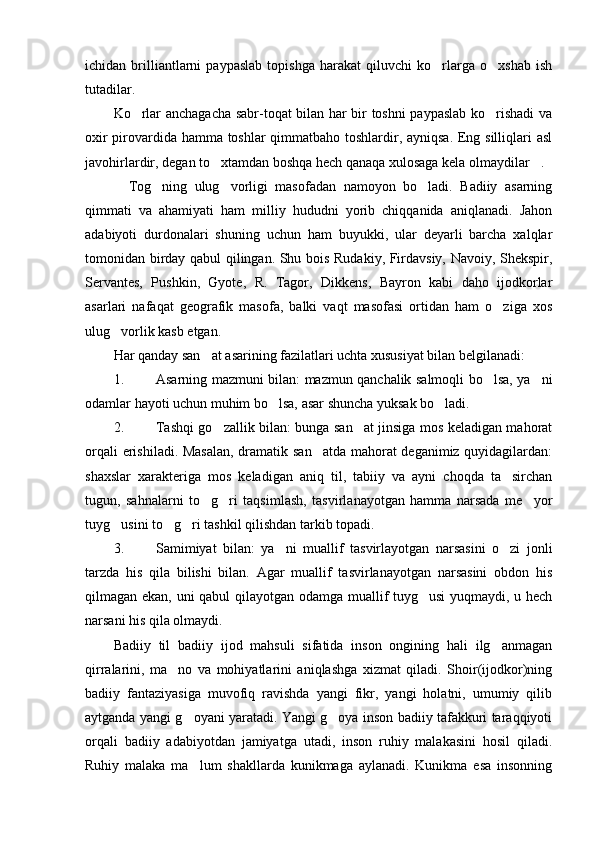 ichidan   brilliantlarni   paypaslab   topishga   harakat   qiluvchi   ko rlarga   o xshab   ish 
tutadilar. 
Ko rlar anchagacha sabr-toqat bilan har bir toshni paypaslab ko rishadi va	
 
oxir pirovardida hamma toshlar qimmatbaho toshlardir, ayniqsa. Eng silliqlari asl
javohirlardir, degan to xtamdan boshqa hech qanaqa xulosaga kela olmaydilar . 	
 
    Tog ning   ulug vorligi   masofadan   namoyon   bo ladi.   Badiiy   asarning	
  
qimmati   va   ahamiyati   ham   milliy   hududni   yorib   chiqqanida   aniqlanadi.   Jahon
adabiyoti   durdonalari   shuning   uchun   ham   buyukki,   ular   deyarli   barcha   xalqlar
tomonidan birday qabul qilingan. Shu bois Rudakiy, Firdavsiy, Navoiy, Shekspir,
Servantes,   Pushkin,   Gyote,   R.   Tagor,   Dikkens,   Bayron   kabi   daho   ijodkorlar
asarlari   nafaqat   geografik   masofa,   balki   vaqt   masofasi   ortidan   ham   o ziga   xos	

ulug vorlik kasb etgan. 	

Har qanday san at asarining fazilatlari uchta xususiyat bilan belgilanadi: 	

1. Asarning mazmuni bilan: mazmun qanchalik salmoqli bo lsa, ya ni	
 
odamlar hayoti uchun muhim bo lsa, asar shuncha yuksak bo ladi. 	
 
2. Tashqi go zallik bilan: bunga san at jinsiga mos keladigan mahorat	
 
orqali erishiladi. Masalan,  dramatik san atda mahorat deganimiz quyidagilardan:	

shaxslar   xarakteriga   mos   keladigan   aniq   til,   tabiiy   va   ayni   choqda   ta sirchan	

tugun,   sahnalarni   to g ri   taqsimlash,   tasvirlanayotgan   hamma   narsada   me yor	
  
tuyg usini to g ri tashkil qilishdan tarkib topadi. 	
  
3. Samimiyat   bilan:   ya ni   muallif   tasvirlayotgan   narsasini   o zi   jonli	
 
tarzda   his   qila   bilishi   bilan.   Agar   muallif   tasvirlanayotgan   narsasini   obdon   his
qilmagan ekan, uni qabul qilayotgan odamga muallif tuyg usi  yuqmaydi, u hech	

narsani his qila olmaydi. 
Badiiy   til   badiiy   ijod   mahsuli   sifatida   inson   ongining   hali   ilg anmagan	

qirralarini,   ma no   va   mohiyatlarini   aniqlashga   xizmat   qiladi.   Shoir(ijodkor)ning	

badiiy   fantaziyasiga   muvofiq   ravishda   yangi   fikr,   yangi   holatni,   umumiy   qilib
aytganda yangi g oyani yaratadi. Yangi g oya inson badiiy tafakkuri taraqqiyoti	
 
orqali   badiiy   adabiyotdan   jamiyatga   utadi,   inson   ruhiy   malakasini   hosil   qiladi.
Ruhiy   malaka   ma lum   shakllarda   kunikmaga   aylanadi.   Kunikma   esa   insonning
 